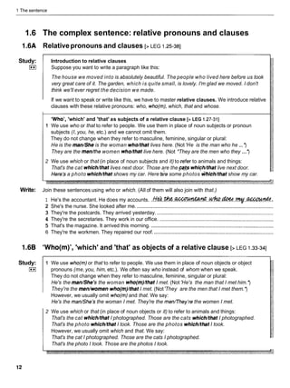 1 The sentence
1.6 The complex sentence: relative pronouns and clauses
1.6A Relativepronouns and clauses [> LEG 1.25-381
Study:
I**I
Introduction to relative clauses
Suppose you want to write a paragraph like this:
The house we moved into is absolutely beautiful. The people who lived here before us took
very great care of it. The garden, which is quite small, is lovely. I'm glad we moved. I don't
think we'll ever regret the decision we made.
If we want to speak or write like this, we have to master relative clauses. We introduce relative
clauses with these relative pronouns: who, who(m), which, that and whose.
'Who', 'which' and 'that' as subjects of a relative clause [> LEG 1.27-311
1 We use who or that to refer to people. We use them in place of noun subjects or pronoun
subjects (I, you, he, etc.) and we cannot omit them.
They do not change when they refer to masculine, feminine, singular or plural:
He is the man/Sheis the woman who/that lives here. (Not'He is the man who he ... *)
They are the men/the women who/that live here. (Not *They are the men who they ...*)
2 We use which or that (in place of noun subjects and it) to refer to animals and things:
That's the cat which/thatlives next door. Those are the ~ a t s
whichkhat live next door.
Here3 a photo whichkhat shows my car. Here &e some photos which/thatshow my car.
Write: Join these sentences using who or which. (All of them will also join with that.)
1 He's the accountant. He does my accounts. . t r ! & . & . ~ . . ~ . & . . ~ . ~ . :
2 She's the nurse. She looked after me. ................................................................................................
3 They're the postcards. They arrived yesterday. ..................................................................................
4 They're the secretaries. They work in our office. ................................................................................
5 That's the magazine. It arrived this morning. ......................................................................................
6 They're the workmen. They repaired our roof. ....................................................................................
1.6B 'Who(m)', 'which' and 'that' as objects of a relative clause [> LEG 1.33-341
Study:
I**I
1 We use who(m) or that to refer to people. We use them in place of noun objects or object
pronouns (me,you, him, etc.). We often say who instead of whom when we speak.
They do not change when they refer to masculine, feminine, singular or plural:
He's the man/She's the woman who(m)/that I met. (Not 'He's the man that I met him.*)
They're the men/women who(m)/that I met. (Not'They are the men that I met them.*)
However, we usually omit who(m) and that. We say:
He's the man/Shelsthe woman I met. They're the menmhey're the women I met.
2 We use which or that (in place of noun objects or it) to refer to animals and things:
That's the cat which/thatI photographed. Those are the cats whichkhat I photographed.
That's the photo which/thatI took. Those are the photos which/thatI took.
However, we usually omit which and that. We say:
That's the cat I photographed. Those are the cats I photographed.
That's the photo I took. Those are the photos I took.
 