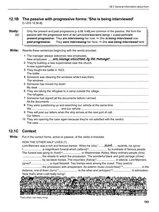 12.1 General information about form
12.1B The passive with progressive forms: 'She is being interviewed'
[> LEG 12.3n.61
Only the present and past progressive [> 9.213,9.4B] are common in the passive. We form the
present progressive: They are interviewing her now. -
+ She is being interviewed now.
past progressive: They were interviewing her here. -
+ She was being interviewed here.
Write: Rewrite these sentences beginning with the words provided.
The manager always welcomes new employees.
New employees .......W . . ~ . ~ . ~ . ~
..................................................
They're building a new supermarket near the church.
A new supermarket .............................................................................................................................
They fought the battle in 1623.
The battle ............................................................................................................................................
Someone was cleaning the windows while I was there.
The windows .......................................................................................................................................
Someone has moved my desk!
My desk ..............................................................................................................................................
They are taking the refugees to a camp outside the village.
The refugees .......................................................................................................................................
Someone had signed all the documents before I arrived.
All the documents ...............................................................................................................................
They were questioning us and searching our vehicle at the same time.
We .....................................and our vehicle .......................................................................................
They will post our letters when the ship arrives at the next port of call.
Our letters ...........................................................................................................................................
They are opening the case again because they're not satisfied with the verdict.
The case .............................................................................................................................................
12.1C Context
Write: Put in the correct forms, active or passive, of the verbs in brackets.
HOW THE OTHER HALF LIVES (?)
Lord Manners was a rich and famous banker. When he (die) ........qlced...... recently, he (give)
'........................ a magnificent funeral which (attend) ........................ by hundreds of famous people.
The funeral was going to (hold) ........................ in Westminster Abbey. Many ordinary people (line)
........................
the streets to watch the procession. The wonderful black and gold carriage (draw)
........................by six black horses. The mourners (follow)'........................ in silence. Lord Manners
(give) ........................ a royal farewell. Two tramps were among the crowd. They (watch)
........................the procession with amazement. As solemn music (could hear) lo ........................ in the
distance, one of them (turn)l 1 ........................ to the other and (whisper)l2 ........................ in admiration,
'Now that's what I call really living!'.
That's what I call really living!
183
 