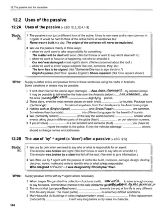 12 The passive and the causative
12.2 Uses of the passive
12.2A Uses of the passive [> LEG I2.1,I2.4.1
-31
Study:
I**I
1 The passive is not just a different form of the active. It has its own uses and is very common in
English. It would be hard to think of the active forms of sentences like:
Rome wasn't built in a day. The origin of the universe will never be explained.
2 We use the passive mainly in three ways:
- when we don't want to take responsibility for something:
The matter will be dealt with soon. (We don't know or want to say who'll deal with it.)
- when we want to focus on a happening, not who or what did it:
Our roof was damaged in last night's storm. (We're concerned about the roof.)
- when we want to avoid 'vague subjects' like one, someone, they, etc.:
The form has to be signed. (Not *Someone/Onehas to sign the form.')
English spoken. (Not 'One speaks English') Shoes repaired. (Not 'One repairs shoes')
Write: Supply suitable active and passive forms in these sentences using the verbs in brackets.
Some variations in tenses may be possible.
1 It isn't clear how far the ozone layer (damage) ....kUM.hCWL.-... by aerosol sprays.
It may be possible to tell whether the hole over the Antarctic (widen) .
.
.
.
.
h
@
.
.
-
.
.
. after
Am2
the area (investig& ..............
-
high-flying planes.
2 These days, even the most remote places on earth (visit) ...................... by tourists. Package tours
(canlarrange) ...................... for almost anywhere, from the Himalayas to the Amazonian jungle.
3 Notices such as (EnglishISpeak) ...................... and (ShoesIRepair) ...................... are common.
Sometimes they (translate) ...................... into different languages for the benefit of tourists.
4 We (constantly remind) ...................... of the way the world (become) ...................... smaller when
events taking place in different parts of the globe (flash) ...................... on our television screens.
5 If you (involve) ...................... in a car accident and someone (hurt) ....................... you (have to)
...................... report the matter to the police. If only the vehicles (damage) ....................... drivers
should exchange names and addresses.
12.2B The use of 'by' + agent (= 'doer') after a passive [> LEG 12.51
Study: 1 We use by only when we need to say who or what is responsible for an event:
I**I The window was broken last night. (We don't know or want to say who or what did it.)
The window was broken by a slate that fell off the roof. (We wish to give information.)
2 We often use by + agent with the passive of verbs like build, compose, damage, design, destro
discover, invent, make and write to identify who or what islwas responsible:
Write: Supply passive forms with by + agent where necessary.
When Jasper Morgan died his collection of pictures (sell) .....w ..& .....to raise enough money
to pay his taxes. Tremendous interest in the sale (showlthe g e n & 4 ? $ t ~ . . ~ P F d - M i R . ~ . ~
The music that (compose/Beethoven) ............................towards the end of his life is very different
from his early music. The music (write) ............................ in extremely difficult conditions.
3 Many beautiful old buildings in cities (replacelmodern ones) ............................. If this replacement
(not control), ............................ it isn't very long before a city loses its character.
 