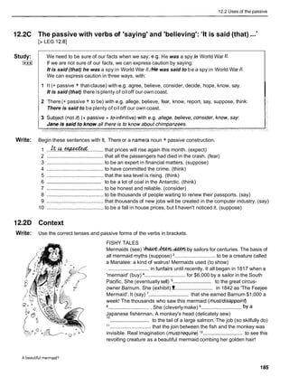 12.2 Uses of the passive
12.2C The passive with verbs of 'saying' and 'believing': 'It is said (that) ...'
[> LEG 12.81
Study:
I***1
We need to be sure of our facts when we say: e.g. He was a spy in World War 1
1
.
If we are not sure of our facts, we can express caution by saying:
It is said (that) he was a spy in World War //./He was said to be a spy in World War 1
1
.
We can express caution in three ways, with:
1 It (+ passive + that-clause) with e.g. agree, believe, consider, decide, hope, know, say.
It is said (that) there is plenty of oil off our own coast.
I
2 There (+ passive + to be) with e.g. allege, believe, fear, know, report, say, suppose, think:
There is said to be plenty of oil off our own coast.
Write: Begin these sentences with It, There or a namela noun + passive construction.
1 ..If..&!..ax;e*cted
...........that prices will rise again this month. (expect)
2 ........................................ that all the passengers had died in the crash. (fear)
3 ........................................ to be an expert in financial matters. (suppose)
4 ........................................ to have committed the crime. (think)
5 ........................................ that the sea level is rising. (think)
........................................
6 to be a lot of coal in the Antarctic. (think)
7 ........................................ to be honest and reliable. (consider)
8 ........................................ to be thousands of people waiting to renew their passports. (say)
9 ........................................ that thousands of new jobs will be created in the computer industry. (say)
10 ........................................ to be a fall in house prices, but I haven't noticed it. (suppose)
12.2D Context
Write: Use the correct tenses and passive forms of the verbs in brackets.
FISHY TALES
Mermaids (see) l h . * . & ? 2 % b y sailors for centuries. The basis of
all mermaid myths (suppose) '............................. to be a creature called
a Manatee: a kind of walrus! Mermaids used (to show)
............................. in funfairs until recently. It all began in 1817 when a
'mermaid' (buy) ............................. for $6,000 by a sailor in the South
.............................
Pacific. She (eventually sell) to the great circus-
owner Barnum. She (exhibit)!
............................ in 1842 as 'The Feejee
.............................
Mermaid'. It (say) that she earned Barnum $1,000 a
week! The thousands who saw this mermaid (musfldisappoint)
............................ ...........................
8.. She (cleverlymake) 9
.
. by a
Japanese fisherman. A monkey's head (delicately sew)
.............................
lo to the tail of a large salmon. The job (so skilfully do)
l1
............................. that the join between the fish and the monkey was
.............................
invisible. Real imagination (musfhequire) l2 to see this
revolting creature as a beautiful mermaid combing her golden hair!
A beautiful mermaid?
 