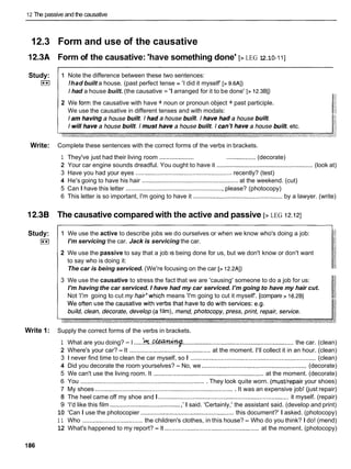 12 The passive and the causative
12.3 Form and use of the causative
l2.3A Form of the causative: 'have something done' [> LEG 12.10-1 I]
Study:
I**I
1 Note the difference between these two sentences:
!had built a house. (past perfect tense = 'I did it myself' [> 9.6AI)
I had a house built. (the causative = 'I arranged for it to be done' [> 12.3BI)
2 We forrr: the causative with have + noun or pronoun object + past participle.
We use the causative in different tenses and with modals:
Write: Complete these sentences with the correct forms of the verbs in brackets.
1 They've just had their living room .................... ................. (decorate)
2 Your car engine sounds dreadful. You ought to have it ........................................................ (look at)
3 Have you had your eyes ........................................................ recently? (test)
4 He's going to have his hair ........................................................ at the weekend. (cut)
5 Can I have this letter ......................................................... please? (photocopy)
6 This letter is so important, I'm going to have it .................................................... by a lawyer. (write)
12.38 The causative compared with the active and passive [> LEG 12.121
Study:
I**I
1 We use the active to describe jobs we do ourselves or when we know who's doing a job:
I'm servicing the car. Jack is servicing the car.
2 We use the passive to say that a job IS being done for us, but we don't know or don't want
to say who is doing it:
The car is being serviced. (We're focusing on the car [> 12.2AI)
3 We use the causative to stress the fact that we are 'causing' someone to do a job for us:
I'm having the car serviced. I have had my car serviced. I'm going to have my hair cut.
Not 'I'm going to cut my hair'which means 'I'm going to cut it myself'. [compare > 16.2BI
Write 1: Supply the correct forms of the verbs in brackets.
1 What are you doing? -I .
.
.
.
.
k
t
.
.
- ................................................................the car. (clean)
2 Where's your car? -It ............................................... at the moment. I'll collect it in an hour. (clean)
3 1 never find time to clean the car myself, so I ......................................................................... (clean)
4 Did you decorate the room yourselves? -No, we ............................................................. (decorate)
5 We can't use the living room. It ................................................................ at the moment. (decorate)
6 You ......................................................................... They look quite worn. (musthepair your shoes)
7 My shoes ................................................................................. It was an expensive job! (just repair)
8 The heel came off my shoe and I ............................................................................ it myself. (repair)
9 'I'd like this film ......................................... ,'I said. 'Certainly,' the assistant said. (develop and print)
10 'Can I use the photocopier ...................................................... this document?' I asked. (photocopy)
1 1 Who ................................... the children's clothes, in this house? -Who do you think? I do! (mend)
12 What's happened to my report? -It ....................................................... at the moment. (photocopy)
 