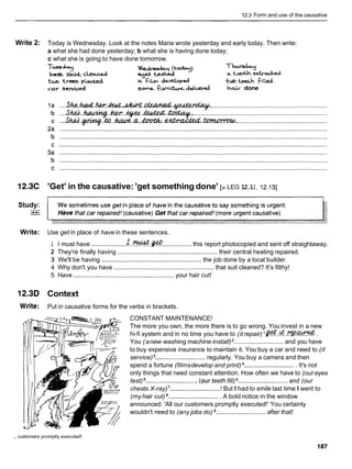 12.3 Form and use of the causative
Write 2: Today is Wednesday. Look at the notes Maria wrote yesterday and early today. Then write:
a what she had done yesterday; b what she is having done today;
c what she is going to have done tomorrow.
T-apv Wed.-+ (today)
best sk* c k d e y e m a
'
-
%
a too& &
a
r
t
e
d
t w -p C 4 a &
h
de-d t~ &h f i l k d
car sewiced sacra funiidJiwcd hair done
12.3C 'Get' in the causative: 'get something done' [> LEG 12.1I, 12.131
Study:
I**I
Write: Use get in place of have in these sentences.
1 I must have ....................I..%.@ ................. this report photocopied and sent off straightaway.
2 They're finally having .......................................................... their central heating repaired.
3 We'll be having ...................................................... the job done by a local builder.
4 Why don't you have .......................................................... that suit cleaned? It's filthy!
5 Have .......................................................... your hair cut!
12.3D Context
Write: Put in causative forms for the verbs in brackets.
CONSTANT MAINTENANCE!
The more you own, the more there is to go wrong. You invest in a new
hi-fi system and in no time you have to (itrepair) l@.!??..~.&.
You (anew washing machine install) ............................. and you have
to buy expensive insurance to maintain it. You buy a car and need to (it
service) .............................regularly. You buy a camera and then
spend a fortune (filmsdevelop and print) .............................. It's not
only things that need constant attention. How often we have to (our eyes
test) ..............................(ourteeth fill) .............................and (our
chests X-ray)'............................. ! But I had to smile last time I went to
(myhair cut) ..............................A bold notice in the window
announced: 'All our customers promptly executed!' You certainly
wouldn't need to (any jobs do) ............................. after that!
... customers promptly executed!
 