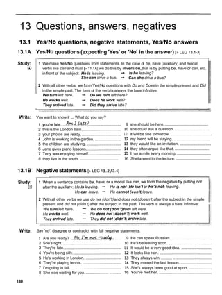 13 Questions, answers, negatives
13.1 YesINo questions, negative statements, YesINo answers
13.1A YesINo questions (expecting 'Yes' or 'No' in the answer) [> LEG 13.1-31
Study:
E
l
1 We make Yes/No questions from statements. In the case of be, have (auxiliary) and modal
verbs like can and must [> 11.1A] we do this by inversion,that is by putting be, have or can, etc.
in front of the subject: He is leaving. -
, Is he leaving?
She can drive a bus. -
, Can she drive a bus?
2 With all other verbs, we form Yes/No questions with Do and Does in the simple present and Did
in the simple past. The form of the verb is always the bare infinitive:
We turn left here. -
, Do we turn left here?
He works well. -
, Does he work well?
They arrived late. -
, Did they arrive late?
Write: You want to know if ... What do you say?
1 you're late. ...AmZ.W.7.............................
2 this is the London train. ...................................
3 your photos are ready. ....................................
4 John is working in the garden. ........................
5 the children are studying. ................................
6 Jane gives piano lessons. ...............................
7 Tony was enjoying himself. .............................
......................................
8 they live in the south.
13.1B Negative statements [> LEG I3.2,
I3.41
...........................................
9 she should be here.
..................................
10 she could ask a question.
......................................
1 1 it will be fine tomorrow.
...................................
12 my friend will be staying.
.............................
13 they would like an invitation.
..................................
14 they often argue like that.
................................
15 1 run a mile every morning.
.................................
16 Sheila went to the lecture.
He can leave. -
, He cannot (can't)leave.
2 With all other verbs we use do not (don't)and does not (doesn't)after the subject in the simple
present and did not (didn't)after the subject in the past. The verb is always a bare infinitive:
We turn left here. -
, We do not (don't)turn left here.
Write: Say 'no', disagree or contradict with full negative statements.
1 Are you ready? ...! % . ~ . ' f i . . ? M % . ~ :
....... 9 He can speak Russian. .....................................
2 She's right. ...................................................... 10 He'll be leaving soon. ........................................
3 They're late. .................................................... 1 1 It would be a very good idea. ............................
4 You're being silly. ............................................ 12 It looks like rain. ................................................
5 He's working in London. ................................. 13 They always win. .............................................
6 They're playing tennis. .................................... 14 They missed the last lesson. ............................
7 I'm going to fail. ............................................... 15 She's always been good at sport. .....................
............................... .................................................
8 She was waiting for you. 16 You've met her.
 