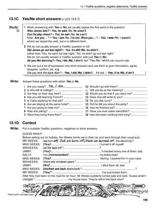 13.1 YeslNo questions,negative statements, YeslNo answers
13.1C Yes/No short answers [> LEG I3.5-71
Study:
El
1 When answering with Yes or No, we usually repeat the first word in the question:
Was James late?- Yes, he was./No,he wasn't.
Can he play chess?- Yes, he can./No, he can't.
Note: Are you ...? -Yes, I am./No, I'm not. Were you ...?- Yes, I was./No,I wasn't.
where we repeat the verb, but in a different form.
2 We do not usually answer a YeslNo question in full:
Did James go out last night?- Yes, he did./No, he didn't.
rather than 'Yes, he went out last night.' 'No, he didn't go out last night.'
We do not usually answer a YeslNo question with just Yes or No:
Do you like dancing?- Yes, I do./No, I don't. Not 'Yes./No.'which can sound rude.
3 We can put a lot of expression into short answers and use them to give information, agree,
disagree, confirm, etc. e.g.
Write: Answer these questions with either Yes or No.
........................
1 Are you ready? ..ve~,.l..%?&.:
2 Is she still at college? ......................................
3 Are they on their way here? ............................
4 Are you still learning French? .........................
5 Is Carla applying for that job? .........................
6 Are we staying at the same hotel? ..................
7 Are you going to help me? ..............................
8 Was she joking? .............................................
9 Were they living there then? ...........................
......................................
10 Should I go with them?
1 1 Will you be at the meeting? ...............................
12 Would you do that if you were me? ...................
13 Does she still write to you? ...............................
.............................................
14 Do you like curry?
15 Did he tell you about the party? ........................
16 Has he finished yet? ..........................................
17 Have you ever eaten swordfish? .......................
18 Has she been working here long? .....................
13.1D Context
Write: Put in suitable YeslNo questions, negatives or short answers.
GUESS WHAT!
Before setting out on holiday, the Weeks family sat in their car and went through their usual quiz.
MR WEEKS: (we/turnoff) l . G ? u L . ~ . ? h x . ~ ~ ~ ~ . ~ ~ . ~
the electricity?
MRS WEEKS: (Yes) .............................................................. I turned it off myself.
7
MRWEEKS: (allthetap~off)~
................................................
JIMMY: (Yes) ................................................................ I checked every one of them, dad.
SALLY: You (notremember) ....................................... my teddy-bear!
MRS WEEKS: (Yes) ............................................................. darling. I packed him in your case.
7
MRWEEKS: (thereanywindo~sopen)~
......................................................................
JIMMY: (No) ................................................................. I shut them all, dad.
MRS WEEKS: (thefront and back doors/lock) ..................................................................... ?
MR WEEKS: (Yes)l o.............................................................. I've just locked them.
After they had been on the road for an hour, Mr Weeks suddenly turned pale and said, 'Guess what! I
(notlgot)l 1 .......................................... my house keys. They're still in the back door!'
They're still in th
 