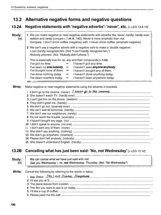13 Questions, answers, negatives
13.2 Alternative negative forms and negative questions
13.2A Negative statements with 'negative adverbs': 'never', etc. [> LEG 13.8-101
Study:
I**I
1 We can make negative or near-negative statements with adverbs like never, hardly, hardly ever,
seldom and rarely [compare > 7.4A-8,7.8CI. Never is more emphatic than not.
Compare: I don't drink coffee.(negative) with: I never drink coffee. (emphatic negative)
2 We can't use a negative adverb with a negative verb to make a 'double negative':
I can hardly recognize him. (Not *Ican't hardly recognize him.')
Nobody phoned. (Not *Nobody didn't phone.')
This is especially true for no, any and their compounds [> 4.681:
I've got no time. -
, I haven't got any time.
I've seen no one/nobody. -
, I haven't seen anyone/anybody.
I've bought none of them. -
, I haven't bought any of them.
I've done nothing today. -
, I haven't done anything today.
I've been nowhere today. -
, I haven't been anywhere today.
w- r.d'r<-;- +
-
,
-
Write: Make negative or near-negative statements using the adverbs in brackets.
......................................................
1 I don't go to the cinema. (never) ..~..!G?W.~.?&?.??kf?..~..
2 She doesn't watch TV. (hardly ever) ...................................................................................................
...............................................................................................
3 1 can't get him on the phone. (seldom)
.............................................................................................................
4 They didn't greet me. (barely)
.........................................................................................................
5 We don't go out. (scarcely ever)
....................................................................................................
6 We can't wait till tomorrow. (hardly)
.................................................................................................
7 We don't see our neighbours. (rarely)
....................................................................................................
8 It's not worth the trouble. (scarcely)
..........................................................................................................
9 1 haven't bought any eggs. (no)
......................................................................................................
10 1 didn't speak to anyone. (no one)
1 1 I don't want any of them. (none) .........................................................................................................
......................................................................................................
12 She didn't say anything. (nothing)
.....................................................................................................
13 We didn't go anywhere. (nowhere)
14 Please don't tell anybody. (nobody) ....................................................................................................
...........................................................................................
15 She doesn't understand English. (hardly)
13.28 Cancelling what has just been said: 'No, not Wednesday' [> LEG 13.121
Study:
I**I
Write: Cancel the following by referring to the words in italics.
1 Ask Diana. ...(.?!a,).
&
. .o&'%,.
.Jw:.
...............................................................................
2 1
'
1
1see you at 5. ...................................................................................................................................
3 The plane leaves from London. ..........................................................................................................
.................................................................................................
4 The film you want to see is on today.
5 I'd like a cup of coffee. ........................................................................................................................
.....................................................................................................................
6 Please pass me the salt.
 