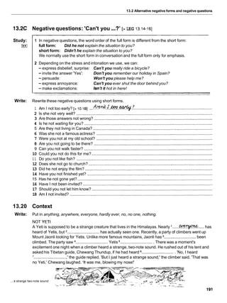 13.2 Alternative negative forms and negative questions
13.2C Negative questions: 'Can't you...?' [> LEG 13.14-161
Study:
I**I
1 In negative questions, the word order of the full form is different from the short form:
full form: Did he not explain the situation to you?
short form: Didn't he explain the situation to you?
We normally use the short form in conversation and the full form only for emphasis.
2 Depending on the stress and intonation we use, we can:
- express disbelief, surprise: Can't you really ride a bicycle?
- invite the answer 'Yes': Don't you remember our holiday in Spain?
-persuade: Won't you please help me?
- express annoyance: Can't you ever shut the door behind you?
- make exclamations: Isn't it hot in here!
Write: Rewrite these negative questions using short forms.
...
1 Am I not too early? [> 10.181 A& .?..*..earttf. ........................................................................
2 Is she not very well? ...........................................................................................................................
3 Are those answers not wrong? ...........................................................................................................
4 Is he not waiting for you? ....................................................................................................................
5 Are they not living in Canada? ............................................................................................................
6 Was she not a famous actress? .........................................................................................................
7 Were you not at my old school? .........................................................................................................
8 Are you not going to be there? ...........................................................................................................
9 Can you not walk faster? ....................................................................................................................
10 Could you not do this for me? .............................................................................................................
1 1 Do you not like fish? ...........................................................................................................................
12 Does she not go to church? ................................................................................................................
13 Did he not enjoy the film? ...................................................................................................................
14 Have you not finished yet? .................................................................................................................
15 Has he not gone yet? ..........................................................................................................................
16 Have I not been invited? .....................................................................................................................
17 Should you not let him know? .............................................................................................................
18 Am I not invited? .................................................................................................................................
13.20 Context
Write: Put in anything, anywhere, everyone, hardly ever, no, no one, nothing.
NOT YETI
A Yeti is supposed to be a strange creature that lives in the Himalayas. Nearly '.......-..... has
heard of Yetis, but *............................. has actually seen one. Recently, a party of climbers went up
Mount Jaonli looking for Yetis. Unlike more famous mountains, Jaonli has ............................. been
climbed. The party saw ............................. Yetis .............................. There was a moment's
excitement one night when a climber heard a strange, two-note sound. He rushed out of his tent and
asked his Tibetan guide, Chewang Thundup, if he had heard .............................. 'No, I heard
.............................. ' the guide replied. 'But I just heard a strange sound,' the climber said. 'That was
no Yeti,' Chewang laughed. 'It was me, blowing my nose!'
... a strange two-note sound
 