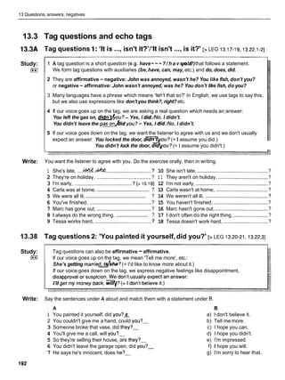13 Questions, answers, negatives
13.3 Tag questions and echo tags
13.3A Tag questions 1: 'It is ...,isn't it?'/'lt isn't ...,is it?' [> LEG 13.17-19,
13.22.1-21
Study:
I**I
- -
-
1 A tag question is a short question (e.g. have~ ~ ~ ? / h a v e n ' t
you?)that follows a statement.
We form tag questions with auxiliaries (be,have, can, may, etc.) and do, does, did.
2 They are affirmative - negative: John was annoyed, wasn't he? You like fish, don't you?
or negative - affirmative: John wasn't annoyed, was he? You don't like fish, do you?
3 Many languages have a phrase which means 'Isn't that so?' In English, we use tags to say this,
but we also use expressions like don't you think?, right? etc.
4 If our voice goes up on the tag, we are asking a real question which needs an answer:
You left the gas on, didn9fiou?- Yes, I did./No, I didn't.
You didn't leave the g a d i d you?- Yes, I did./No, I didn't.
5 If our voice goes down on the tag, we want the listener to agree with us and we don't usually
expect an answer: You locked the door, d m o u ?(= I assume you did.)
You didn't lock the door, d q o u ? (= I assume you didn't.)
Write: You want the listener to agree with you. Do the exercise orally, then in writing.
1 She's late, ....&!&. &
................................. ?
2 They're on holiday, ....................................... ?
3 I'm early, ........................................ ?[>10.18]
.......................................
4 Carla was at home, ?
...............................................
5 We were all ill, ?
6 You've finished, ............................................ ?
7 Marc has gone out, ....................................... ?
.........................
8 1 always do the wrong thing, ?
9 Tessa works hard, ........................................ ?
10 She isn't late, ...............................................
?
1 1 They aren't on holiday, ....................................?
12 I'm not early, .................................................
?
13 Carla wasn't at home, ..................................... ?
14 We weren't all ill, .............................................
?
15 You haven't finished, .......................................
?
16 Marc hasn't gone out, ......................................?
17 1 don't often do the right thing, .........................
?
18 Tessa doesn't work hard, ................................?
13.38 Tag questions 2: 'You painted it yourself, did you?' [> LEG 13.20-21,13.22.3]
Study: Tag questions can also be affirmative -affirmative.
I**I If our voice goes up on the tag, we mean 'Tell me more', etc.:
She's getting marriedshe? (= I'd like to know more about it.)
If our voice goes down on the tag, we express negative feelings like disappointment,
Write: Say the sentences under A aloud and match them with a statement under 0.
A
1 You painted it yourself, did you?&
2 You couldn't give me a hand, could you?-
3 Someone broke that vase, did they?-
4 You'll give me a call, will you?-
5 So they're selling their house, are they?-
6 You didn't leave the garage open, did you?-
7 He says he's innocent, does he?-
B
a) I don't believe it.
b) Tell me more.
c) I hope you can.
d) I hope you didn't.
e) I'm impressed.
f) I hope you will.
g) I'm sorry to hear that.
 
