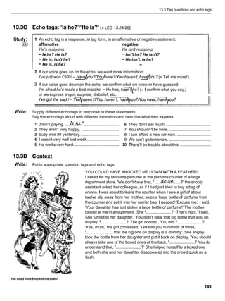 13.3 Tag questions and echo tags
13.3C Echo tags: 'Is he?'I6He
is?' [> LEG 13.24-261
Study:
I**I
1 An echo tag is a response, in tag form, to an affirmative or negative statement.
affirmative negative
He's resigning. He isn't resigning.
-Is he? He is? -Isn't he? He isn't?
-He is, isn't he? -He isn't, is he?
-He is, is he? -
2 If our voice goes up on the echo, we want more information:
I've just won •’500!
-&you?/dave?/~ou haven't, h d y o u ?(= Tell me more!)
3 If our voice goes down on the echo, we confirm what we know or have guessed:
I'm afraid he's made a bad mistake. - He has, hasn he? (= I confirm what you say.)
or we express anger, surprise, disbelief, etc.:
7
Write: Supply different echo tags in response to these statements.
Say the echo tags aloud with different intonation and describe what they express.
1 John's paying. ....&..k.:'T
................................ 6 They don't eat much. .........................................
2 They aren't very happy. .................................. 7 You shouldn't be here. ......................................
3 Suzy was 30 yesterday. .................................. 8 1 can afford a new car now. ...............................
4 1 wasn't very well last week. ............................ 9 We can't go tomorrow. ......................................
5 He works very hard. ........................................ 10 There'll be trouble about this. ............................
13.3D Context
Write: Put in appropriate question tags and echo tags.
YOU COULD HAVE KNOCKED ME DOWN WITH A FEATHER!
I asked for my favourite perfume at the perfume counter of a large
department store. 'We don't have that, .....do.&%.
......?' the snooty
assistant asked her colleague, as if I had just tried to buy a bag of
onions. I was about to ledve the counter when I saw a girl of about
twelve slip away from her mother, seize a huge bottle of perfume from
the counter and put it into her carrier bag. I gasped! 'Excuse me,' I said.
'Your daughter has just stolen a large bottle of perfume!' The mother
looked at me in amazement. 'She '....................... ?' 'That's right,' I said.
She turned to her daughter. 'You didn't steal that big bottle that was on
display, .......................
?' The girl nodded. 'You did, .......................?'
'Yes, mum,' the girl confessed. 'I've told you hundreds of times,
........................that the big one on display is a dummy'. She angrily
took the bottle from her daughter and put it back on display. 'You should
always take one of the boxed ones at the back, .......................? You do
understand that, '....................... ?' She helped herself to a boxed one
and both she and her daughter disappeared into the crowd quick as a
flash.
You could have knocked me down!
 