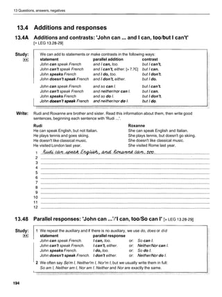 13 Questions, answers, negatives
13.4
13.4A
Study:
I**I
Write:
13.48
Study:
I**I
Additions and responses
Additions and contrasts: 'John can ...and I can, toolbut I can't'
[> LEG 13.28-291
We can add to statements or make contrasts in the following ways:
statement parallel addition contrast
John can speak French and I can, too. but I can't,
John can't speak French and I can't, either. [> 7.7CI but I can.
John speaks French and I do, too. but I don't.
John doesn't speak French and I don't, either. but I do.
John can speak French and so can I. but I can't.
John can't speak French and neithednor can I. but I can.
John speaks French and so do I. but I don't.
Rudi and Roxanne are brother and sister. Read this information about them, then write good
sentences, beginning each sentence with 'Rudi ...'.
Rudi
He can speak English, but not Italian.
He plays tennis and goes skiing.
He doesn't like classical music.
He visited London last year.
Roxanne
She can speak English and Italian.
She plays tennis, but doesn't go skiing.
She doesn't like classical music.
She visited Rome last year.
Parallel responses: 'John can ...'/'I can, toolso can I' [> LEG 13.28-291
1 We repeat the auxiliary and if there is no auxiliary, we use do, does or did
statement parallel response
John can speak French. I can, too. or: So can I.
John can't speak French. I can't, either. or: Neither/Nor can I.
John speaks French. I do, too. or: So do I.
John doesn't speak French. I don't either. or: Neither/Nor do I.
2 We often say So'm I, Neither'm I, Nor'm I, but we usually write them in full:
So am I, Neither am I, Nor am I. Neither and Nor are exactly the same.
 