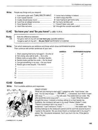 13.4 Additions and responses
Write: People say things and you respond.
1 I can swim quite well. ~ . . ! J . ~ t o o ~ ~ ~ . o ~ . ~ ~ .
7 Ionce had a holiday in Ireland. .........................
2 1 can't speak Danish. ...................................... 8 1 didn't enjoy that film. .......................................
3 1 really should study more! .............................. 9 1 was hoping to get home early. ........................
4 1 won't be at college tomorrow. ....................... 10 I've had a terrible cold. ......................................
....................................
5 1 love Spanish food. ........................................ 1 1 I haven't been very well.
6 1 don't like red wine. ........................................ 12 1 thought the concert was awful! ........................
13.4C 'So have you' and 'So you have!' [> LEG 13.29.41
Study: Note the difference between:
[**I I've got a rash on my arm and so have you. (parallel addition)
Write: Tick which statements are additions and those which show confirmation/surprise.
Then continue with similar sentences of your own.
addition confirmation/surprise
1 She's wearing that funny hat again!- So she is! - -
r/
2 He's doing very well at work. - So is she. - -
3 Maria visits us quite often. - So does Sandro. - -
4 Sandro looks just like his uncle. - So he does! - -
5 I've got something in my eye. - So you have! - -
6 Rosa's got a new bicycle. - So have I. - -
7 .......................................................................... - -
13.4D Context
Write: Put in suitable additions and responses.
CRAZY STORY
'What are you having to start with?' I asked my wife. 'I don't know,' she
said. 'I'm not very hungry.' dl...fl~.@??%.~..,'
I answered, 'but I think I'llstart
with soup,' "........................' my wife said. The waiter took our order. 'My
wife would like some soup and ........................' I said. When the waiter
brought the soup, I noticed a monkey sitting on a chair beside me.
Suddenly, the monkey's tail was in my soup! 'Waiter! Waiter!' I cried.
'There's a monkey's tail in my soup!' l4
.......................!' the waiter
exclaimed. 'I can't remove it,' I said. l 5 ........................ ' the waiter said. 'This
monkey belongs to the restaurant pianist and he won't let anyone touch it.'
I spoke to the pianist. 'Do you know there's a monkey's tail in my soup?' I
asked. 'No,' the pianist answered, 'but if you hum it to me, I'll be glad to
play it for you.'
... a monkey's tail in my soup!
 