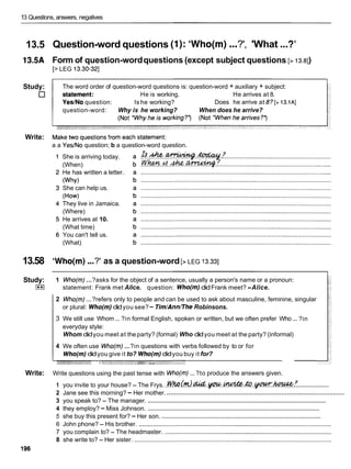 13 Questions, answers, negatives
13.5
13.5A
Study:
Write:
13.58
Study:
I**I
Write:
...
Question-word questions (I): 'Who(m) ?', 'What...?'
Form of question-wordquestions (except subject questions [> 13.81)
[> LEG 13.30-321
The word order of question-word questions is: question-word + auxiliary + subject:
He is working. He arrives at 8.
YesINo question: Is he working? Does he arrive at 8? [> 13.1AI
question-word: Why is he working? When does he arrive?
a a YesINo question; b a question-word question.
She is arriving today.
(When)
He has written a letter.
(Why)
She can help us.
(How)
They live in Jamaica.
(Where)
He arrives at 10.
(What time)
You can't tell us.
(What)
'Who(m)...?' as a question-word [> LEG 13.331
1 Who(m) ...?asks for the object of a sentence, usually a person's name or a pronoun:
statement: Frank met Alice. question: Who(m)didFrank meet? -Alice.
2 Who(m) ...?refers only to people and can be used to ask about masculine, feminine, singular
or plural: Who(m)didyou see?- Tim/Ann/lhe Robinsons.
...
3 We still use Whom ... ?in formal English, spoken or written, but we often prefer Who ?in
everyday style:
Whom didyou meet at theparty? (formal) Who didyou meet at the party? (informal)
4 We often use Who(m) ...?in questions with verbs followed by to or for
Who(m)didyou give it to? Who(m)didyou buy it for?
-;-*'-'%''"" ' - 1 * - "
...
Write questions using the past tense with Who(m) ?to produce the answers given.
....................
1 you invite to your house? - The Frys. . ~ h Q ~ R d & d . ~ . ~ . & ? . y a ~ - . h G k ? & : ?
................................................................................................
2 Jane see this morning? - Her mother.
...........................................................................................................
3 you speak to? - The manager.
...........................................................................................................
4 they employ? - Miss Johnson.
...................................................................................................
5 she buy this present for? - Her son.
6 John phone? - His brother. ................................................................................................................
7 you complain to? - The headmaster. .................................................................................................
8 she write to? - Her sister. ...................................................................................................................
 