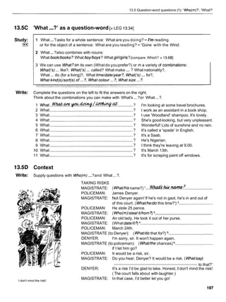 13.5 Question-word questions (1): 'Who(rn)?', 'What?'
13.5C 'What...?' as a question-word [> LEG 13.341
2 What...?also combines with nouns:
What bookbooks? What boy/boys? What girl/girls?[compare Which? > 13.6BI
Study:
I**I
3 We can use What?on its own (What do youprefer?) or In a variety of combinat~ons:
What&) ... like?, What('s) ... called? What make ... ? What nationality?,
What ... do (for a living)?, What t~me/date/year?, What(3) ... for?,
1 What...?asks for a whole sentence: What are you doing?- I'm reading.
or for the object of a sentence: What are you reading?- 'Gone with the Wind:
Write: Complete the questions on the left to fit the answers on the right.
Think about the combinations you can make with What's ... ?or What ...?.
1 what ...~@&C?.W.-L!-..@. ............. ?
2 What ........................................................................... ?
3 What ...........................................................................
?
4 What ........................................................................... ?
5 What ........................................................................... ?
6 What ........................................................................... ?
7 What ........................................................................... ?
8 What ........................................................................... ?
9 What ...........................................................................?
10 What ...........................................................................?
11 What ...........................................................................?
I'm looking at some travel brochures.
I work as an assistant in a book shop.
I use 'Woodland' shampoo. It's lovely.
She's good-looking, but very unpleasant.
Wonderful! Lots of sunshine and no rain.
It's called a 'spade' in English.
It's a Saab.
He's Nigerian.
I think they're leaving at 9.00.
It's March 13th.
It's for scraping paint off windows.
13.5D Context
Write: Supply questions with Who(m) ...?and What...?.
TAKING RISKS
.... .........................
MAGISTRATE: ( WhaVhisname?) W h & . 1 u d . ~ . 7
POLICEMAN: James Denyer.
MAGISTRATE: Not Denyer again! If he's not in gaol, he's in and out of
of this court. ( WhaVhe/do this time?') ...............................
POLICEMAN: He stole 25 pence.
.....................................................
MAGISTRATE: ( Who(m)/steal iVfrom?)
POLICEMAN: An old lady. He took it out of her purse.
MAGISTRATE: (What dateht?) ..................................................................
POLICEMAN: March 24th.
MAGISTRATE (to Denyer): ( WhaVdo that for?) .........................................
DENYER: I'm sorry, sir. It won't happen again.
MAGISTRATE (to policeman): ( WhaVthe chances) ...................................
if I let him go?
POLICEMAN: It would be a risk, sir.
MAGISTRATE: Do you hear, Denyer? It would be a risk. ( WhaVsay)
............................................................................ to that?'
DENYER: It's a risk I'd be glad to take. Honest, I don't mind the risk!
I don't mind the risk!
( The court falls about with laughter.)
MAGISTRATE: In that case, I'd better let you go!
 