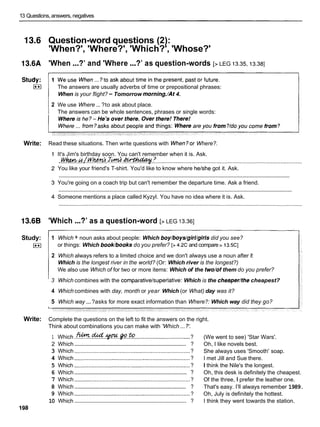 13 Questions,answers, negatives
13.6 Question-word questions (2):
'When?', 'Where?', 'Which?', 'Whose?'
13.6A 'When ...?' and 'Where ...?' as question-words [> LEG 13.35,13.38]
The answers are usually adverbs of time or prepositional phrases:
When is your flight? -Tomorrow morning./At4.
2 We use Where ... ?to ask about place.
The answers can be whole sentences, phrases or single words:
Write: Read these situations. Then write questions with When?or Where?.
It's Jim's birthday soon. You can't remember when it is. Ask.
..wwk.&.L.wm.
.J&. .
- :
I
.
.
............................................................................................
You like your friend's T-shirt. You'd like to know where helshe got it. Ask.
............................................................................................................................................................
You're going on a coach trip but can't remember the departure time. Ask a friend.
............................................................................................................................................................
Someone mentions a place called Kyzyl. You have no idea where it is. Ask.
13.6B 'Which ...?' as a question-word [> LEG 13.361
Study:
I**I
1 Which + noun asks about people: Which boy/boys/girl/girlsdid you see?
or things: Which book/booksdo you prefer? [> 4.2Cand compare > 13.5CI
2 Which always refers to a limited choice and we don't always use a noun after i!:
Which is the longest river in the world? (Or: Which river is the longest?)
We also use Which of for two or more items: Which of the two/of them do you prefer?
3 Which combines with the comparative/superlative:Which is the cheaper/thecheapest?
4 Which combines with day, month or year Which (or What) day was it?
5 Which way ...?asks for more exact information than Where?: Which way did they go?
Write: Complete the questions on the left to fit the answers on the right.
...
Think about combinations you can make with 'Which ?:
1 Which .M.%.W.P.?%?
................................... ?
..........................................................................
2 Which ?
3 Which .......................................................................... ?
4 Which .......................................................................... ?
5 Which .......................................................................... ?
..........................................................................
6 Which ?
7 Which .......................................................................... ?
..........................................................................
8 Which ?
9 Which .......................................................................... ?
..........................................................................
10 Which ?
I98
(We went to see) 'Star Wars'.
Oh, I like novels best.
She always uses 'Smooth' soap.
I met Jill and Sue there.
I think the Nile's the longest.
Oh, this desk is definitely the cheapest.
Of the three, l prefer the leather one.
That's easy. I'll always remember 1989.
Oh, July is definitely the hottest.
I think they went towards the station.
 