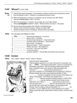 13.6 Question-word questions (2): 'When?', 'Where?', 'Which?', 'Whose?'
l3.6C 'Whose?' [> LEG 13.391
Study:
L**l
1 Whose?asks about possession. The possessor is always a person and we expect the answer
to be somebody's name + 's (Kate's) or a possessive pronoun (mine).
2 When the possession is a thing or a substance, we can omit the noun after Whose:
Whose (umbrella/coffee) is this? -It's mine.
3 When the 'possession' is a person, we normally use a noun after Whose:
Whose son/daughter is he/she? - Kate's. Whose children are they? - The Lakers:
4 We can also phrase questions with Whosein the following way:
Whose is this umbrella? (Compare: Whose umbrella is this?,
Whose are those children? (Compare: Whose children are they?)
Write: Fill in the blanks with Whose?or Who?.
1 ..&!!I4........................ does this pen belong to? - It's John's.
2 .................................. pencil is this? - It's Kate's.
3 .................................. do those books belong to? - They're both mine.
4 .................................. are those socks on the floor? - They're Karl's.
5 .................................. book is this? - It's Maria's.
6 .................................. gloves are these? - They're Suzanne's.
..................................
7 children are they? - My neighbour's.
8 .................................. son is he? - He's John and Jean's.
9 .................................. 's at the front door?
10 .................................. are these children? - They're Mike and Shona's from next door.
13.6D Context
Write: Put in When?, Where?, Which?. Who?or Whose?.
WHO DID WHAT AND WHEN?
What we believe depends on our view of the world. For example, if we
ask, ".....M
/
.
m
.... was America discovered?', most of us would think of
Christopher Columbus in 1492. But Chinese children learn that Hui
Shen, a Buddhist monk, got to America 1000 years earlier than
Columbus. '.................... was printing invented by and ....................
year was it invented? You immediately think of Gutenberg in 1436, but
Chinese children learn that it was invented by Bi Shen in 1041.
.................... invention is spaghetti? It's the invention of the Italians, you
will say. Wrong again. The Chinese had it before them. ....................
and .................... was the compass invented? Answer: in China in 200
B.C. '.................... was silk-making invented? Not in Persia, as you
might think, but in China. .................... was the first country to put a
man into space and .................... was he? The Soviet Union, you will
say and the man's name was Yuri Gagarin. But according to the
Chinese, Wan Hu made an attempt long before Yuri. l o.....................do
you think? - In A.D. 1500!He sat in a chair attached to 47 rockets,
holding a giant kite which would help him return to earth. He never came
back!
He never came back!
 