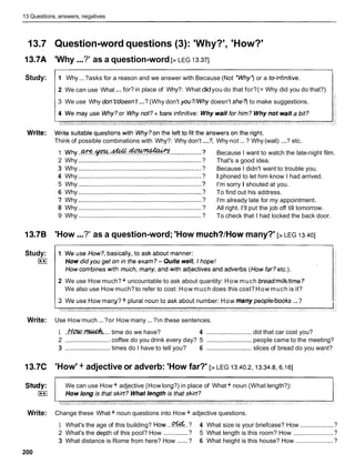 13 Questions, answers, negatives
13.7 Question-word questions (3): 'Why?', 'How?'
13.7A 'Why ...?' as a question-word [> LEG 13.371
Study: 11 Why...?asks for a reason and we answer with Because (Not *Why') or a toinfinitive.
1
...
1 2 We can use What for? in place of Why?: What didyou do that for?(= Why did you do that?) 1
3 We use Why don'tldoesn't ...? (Why don't you?Mlhy doesn't she? to make suggestions.
Think of possible combinations with Why?: Why don't ...?, Why not ... ? Why (wait) ...? etc.
I w y . . . . . . .............? Because I want to watch the late-night film.
2 Why ....................................................................... ? That's a good idea.
3 Why ...................................................................... ? Because I didn't want to trouble you.
4 Why ......................................................................? I phoned to let him know I had arrived.
5 Why ....................................................................... ? I'm sorry I shouted at you.
6 Why ....................................................................... ? To find out his address.
7 Why ....................................................................... ? I'm already late for my appointment.
8 Why ....................................................................... ? All right. I'llput the job off till tomorrow.
9 Why ....................................................................... ? To check that I had locked the back door.
13.7B 'How ...?' as a question-word; 'How much?/How many?' [> LEG 13.401
Study:
(**I
2 We use How much?+ uncountable to ask about quantity: How much bread/milk/time?
We also use How much?to refer to cost: How much does this cost?How much is it?
3 We use How many? + plural noun to ask about number: How manypeople/books ...?
Write: Use How much ...?or How many ...?in these sentences.
1 ..kh?Q.& .... time do we have? 4 .......................... did that car cost you?
2 .......................... coffee do you drink every day? 5 .......................... people came to the meeting?
3 .......................... times do I have to tell you? 6 .......................... slices of bread do you want?
13.7C 'How' + adjective or adverb: 'How far?' [> LEG 13.40.2,13.34.8,6.161
Study: We can use How + adjective (How long?) in place of What + noun (What length?):
(**I
Write: Change these What + noun questions into How + adjective questions.
1 What's the age of this building? HOW ...%.. ? 4 What size is your briefcase? How ...................?
2 What's the depth of this pool? How ..............? 5 What length is this room? How .......................?
3 What distance is Rome from here? How ......? 6 What height is this house? How ......................?
200
 