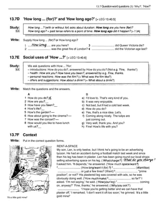 13.7 Question-word questions (3): 'Why?', 'How?'
13.7D 'How long...(for)?' and 'How long ago?' [> LEG 13.40.51
Study:
F*l
Write: Supply How long ... (for)?or How long ago?
1 .....H w . . ~
..... are you here? 3 ............................. did Queen Victoria die?
2 .............................was the great fire of London? 4 ............................. did the Victorian age last?
13.7E Social uses of 'How ...?' [> LEG 13.40.61
Study:
F+I
We ask questions with How ...?for:
- introductions: How do you do?, answered by How do you do?(Not e.g. 'Fine, thanks*)
Write: Match the questions and the answers.
A
How do you do?&
How are you?-
How have you been?-
How's life?-
How's the garden?-
How about going to the cinema?-
How was the concert?-
How would you like to have lunch
with us?-
13.7F Context
Write: Put in the correct question forms.
'It's a little gold mine!'
B
I'd love to. That's very kind of you.
It was very enjoyable.
Not bad, but I had a cold last week.
How do you do?
Yes, that's a nice idea. Let's.
Coming along nicely. The tulips are
just coming out.
Very well, thank you. And you?
Fine! How's life with you?
RENT-A-SPACE
My son, Len, is only twelve, but I think he's going to be an advertising
tycoon. He had an accident during a football match last week and since
then his leg has been in plaster. Len has been going round our local shops
selling advertising space on his leg. ('WhaUcharge?') ' . & % & . * . ~ . ~
I asked him. 'It depends,' he answered. ('How much space/want?)
'.............................(How long/want it (for) ?) 3.. ........................... ( WanUbox)
............................. or just a few lines? (Want) ............................."prime
position", or not?' His plastered leg was covered with ads, so he was
obviously doing well. ('How muchhake) ............................. so far?' I
asked. 'I'm not saying,' he said. ('How/your leg) '............................. coming
on, anyway?' 'Fine, thanks,' he answered. ('Why/you ask?')
'1hope you're getting better and we can have that
.............................
plaster off,' I remarked. 'I don't want it oft too soon,' he grinned. 'It's a little
gold mine!'
 