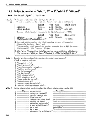 13 Questions, answers, negatives
13.8 Subject-questions: 'Who?', 'What?', 'Which?', 'Whose?'
13.8A Subject or object? [> LEG 13.41-431
Study:
I**I
1 A subject-question asks for the identity of the subject.
There is no inversion and the question has the same word order as a statement:
subject verb object subject-answer
statement: Someone paid the waiter.
subject-question: Who paid the waiter? John (did).
Compare a Who(m)question which asks for the object of a statement [> 13.581:
subject verb object object-answer
statement: John paid the waiter.
Who(m)question: Who(m) didJohnpay? The waiter.
2 Answers to subject-questions often echo the auxiliary verb used in the question:
Who canplay thepiano? -Ican.// can't.
When no auxiliary verb is present in the question, we use do, does or didin the answer:
Who wants a lift?-Ido. Who won?- We did.
3 What, Which, Whoseand How much/How many can combine with other subject-words:
Write 1: Does the question-word ask for the subject or the object in each question?
Write S or 0 against each one.
1 Who spoke to you?&
2 Who did you speak to?-
3 Who will she leave her money to?-
4 Who'll lend you the money?-
5 What frightened you?-
6 What did she see?-
7 Which hat does he like?-
8 Which hat suits him best?-
9 Whose number did you ring?-
10 Whose telephone rang?-
11 How many people did you invite?-
12 How many people came to your party? -
Write 2: Supply suitable subject question-words on the left and suitable answers on the right.
..........
1 ...........!
'
%
? can play chess? ......M.~..w.: ...............................................
2 ............................wants to have a day off? ..........................................................................
3 ............................ broke the big glass vase? ..........................................................................
4 ............................ 'I1help tomorrow? ..........................................................................
...............................................................
5 ............................ made this mark on the table? A knife
6 ............................ will make you happy? A new car ..........................................................
..........................................................................
7 ............................ teacher took you for maths?
..........................................................................
8 ............................ tie goes best with this shirt?
..................................................
9 ............................ dog bit you? My neighbour's
10 ............................
dog bit you? The ....................................................................
11 ............................
suitcase got lost on the journey? ..........................................................................
 