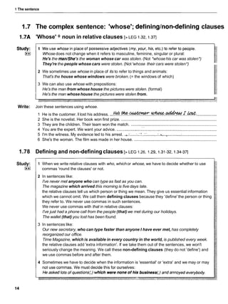 1 The sentence
1.7 The complex sentence: 'whose'; defininglnon-defining clauses
1.7A 'Whose' + noun in relative clauses [> LEG 1.32,1.37]
Whose does not change when it refers to masculine, feminine, singular or plural:
He's the man/She'sthe woman whose car was stolen. (Not *whosehis car was stolen*)
They're the people whose cars were stolen. (Not 'whose their cars were stolen*)
2 We sometimes use whose in place of its to refer to things and animals:
That's the house whose windows were broken.(= the windows of which)
3 We can also use whose with prepositions:
He's the man from whose house the pictures were stolen. (formal)
He's the man whose house the pictures were stolen from.
Write: Join these sentences using whose.
1 He is the customer. I lost his address. ...Hd..%..-.*.*.L..m: ..................
2 She is the novelist. Her book won first prize. ......................................................................................
3 They are the children. Their team won the match. .............................................................................
. .
4 You are the expert. We want your advice. ..........................................................................................
5 I'm the witness. My evidence led to his arrest. .
,
.
:
: .....'..:.'...:: ........
.
.
:
.
n
,...........:
................................
6 She's the woman. The film was made in her house. ..........................................................................
1.78 Defining and non-definingclauses [> LEG 1.26, 1.29,1 .31-32,i .34-37]
Study:
I**(
1 When we write relative clauses with who, which or whose, we have to decide whether to use
commas 'round the clauses' or not.
2 In sentences like:
I've never met anyone who can type as fast as you can.
The magazine which arrived this morning is five days late.
the relative clauses tell us which person or thing we mean. They give us essential information
which we cannot omit. We call them defining clauses because they 'define' the person or thing
they refer to. We never use commas in such sentences.
We never use commas with that in relative clauses:
I've just had a phone call from the people (that) we met during our holidays.
The wallet (that) you lost has been found.
3 In sentences like:
Our new secretary, who can type faster than anyone I have ever met, has completely
reorganized our office.
Time Magazine, which is available in every country in the world, is published every week.
the relative clauses add 'extra information'. If we take them out of the sentences, we won't
seriously change the meaning. We call these non-defining clauses (they do not 'define') and
we use commas before and after them.
4 Sometimes we have to decide when the information is 'essential' or 'extra' and we may or may
not use commas. We must decide this for ourselves:
 