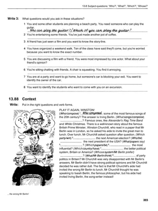 13.8 Subject-questions: 'Who?', 'What?', 'Which?', 'Whose?'
Write 3: What questions would you ask in these situations?
You and some other students are planning a beach party. You need someone who can play the
guitar.
....
~ h o . m ~ . * / ~ . ~ . ~ / t y M
.....................
You're entertaining some friends. You've just made another pot of coffee.
............................................................................................................................................................
A friend has just seen a film and you want to know the story-line.
You have organized a weekend walk. Ten of the class have said they'll come, but you're worried
because you want to know the exact number.
You are discussing a film with a friend. You were most impressed by one actor. What about your
friend's opinion?
You're sitting chatting with friends. A chair is squeaking. You find it annoying.
You are at a party and want to go home, but someone's car is blocking your exit. You want to
identify the owner of the car.
............................................................................................................................................................
You want to identify the students who want to come with you on an excursion.
13.88 Context
Write: Put in the right questions and verb forms.
PLAY IT AGAIN, WINSTON!
(Who/compose)l . . . M ( h a . d . some of the most famous songs of
the 20th century? The answer is Irving Berlin. (What songs/compose)
.............................? Famous ones, like Alexander's Rag Time Band
and White Christmas. There is a well-known story about the famous
British Prime Minister, Winston Churchill, who read in a paper that Mr
Berlin was in London, so he asked his aide to invite the great man to
lunch. Over lunch, Mr Churchill asked question after question. (Which
paffy/win) .............................the next American election? ( Who/be)
the next president of the USA? ( WhaVpaperssay)
.............................
...........................
5.. .......................... .? (Whichpapers/be) 6.. the most
influential? (Whichcountry/have) ............................. the better political
system, Britain or America? (Whose system/Mr Berlin prefer)
.............................? ( WhaVMrBerliWthink) ............................. of party
politics in Britain? Mr Churchill was very disappointed with Mr Berlin's
answers. Mr Berlin didn't have strong political opinions and Mr Churchill
decided he was rather dull. The fact is that Mr Churchill's aide had
invited the wrong Mr Berlin to lunch. Mr Churchill thought he was
speaking to Isaiah Berlin, the famous philosopher, but his aide had
invited Irving Berlin, the song-writer instead!
... the wrong Mr Berlin!
 
