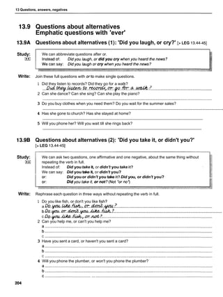 13 Questions, answers, negatives
Study:
I**I
Write:
Study:
I**I
Write:
Questions about alternatives
Emphatic questions with 'ever'
Questions about alternatives (I): 'Did you laugh, or cry?' [> LEG 13.44-451
We can abbreviate questions after or.
Join these full questions with orto make single questions.
1 Did they listen to records? Did they go for a walk?
...DD.Lct..~..4wkw.@..Wd.a;r-.p.
.
*
.
.
d
.
.
&
.
.
! ........................................................
2 Can she dance? Can she sing? Can she play the piano?
3 Do you buy clothes when you need them? Do you wait for the summer sales?
..........................................................................................................................................................
4 Has she gone to church? Has she stayed at home?
............................................................................................................................................................
5 Will you phone her? Will you wait till she rings back?
............................................................................................................................................................
Questions about alternatives (2): 'Did you take it, or didn't you?'
[> LEG 13.44-451
We can ask two questions, one affirmative and one negative, about the same thing without
repeating the verb in full.
Instead of: Did you take it, or didn't you take it?
We can say: Did you take it, or didn't you?
Did youor didn't you take it? Did you, or didn't you?
Rephrase each question in three ways without repeating the verb in full.
1 Do you like fish, or don't you like f
i
:
h
?
a D~..w..&..%,..rn..M..w.Z
........................................................................................
..........................................................................................
b Da.ycm..m.dm&..gm.&.&.?.
c D~.l&.ul.L.rn.&~.rn..&.? .....................................................................................................
2 Can you help me, or can't you help me?
C ..........................................................................................................................................................
3 Have you sent a card, or haven't you sent a card?
C ..........................................................................................................................................................
4 Will you phone the plumber, or won't you phone the plumber?
 