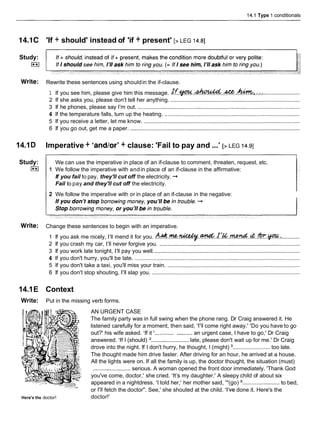 14.1 Type 1 conditionals
14.1C 'If + should' instead of 'if + present' [> LEG 14.81
Study:
I**I
Write: Rewrite these sentences using shouldin the if-clause.
............................
1 If you see him, please give him this message. ~ ~ ~ . ~ . . & . ~ , . .
:
2 If she asks you, please don't tell her anything. ...................................................................................
3 If he phones, please say I'm out. ........................................................................................................
4 If the temperature falls, turn up the heating. .......................................................................................
5 If you receive a letter, let me know. ....................................................................................................
6 If you go out, get me a paper. .............................................................................................................
14.1D Imperative + 'andlor' + clause: 'Fail to pay and ...'[> LEG 14.91
Study:
I**I
We can use the imperative in place of an if-clause to comment, threaten, request, etc.
1 We follow the imperative with andin place of an if-clause in the affirmative:
If you fail to pay, they'll cut off the electricity. -+
Fail to pay and they'll cut off the electricity.
2 We follow the imperative with or in place of an if-clause in the negative:
Write: Change these sentences to begin with an imperative.
1 If you ask me nicely, I'll mend it for you. A & . ~ . ~ . . & . ~ ~ & . & . . & . . * . ~ . : ............
2 If you crash my car, I'llnever forgive you. ..........................................................................................
3 If you work late tonight, I'll pay you well. .............................................................................................
4 If you don't hurry, you'll be late. ..........................................................................................................
5 If you don't take a taxi, you'll miss your train. .....................................................................................
6 If you don't stop shouting, I'll slap you. ...............................................................................................
14.1E Context
Write: Put in the missing verb forms.
Here's the doctor!
AN URGENT CASE
The family party was in full swing when the phone rang. Dr Craig answered it. He
listened carefully for a moment, then said, 'I'll come right away.' 'Do you have to go
out?' his wife asked. 'If it ............ ..........an urgent case, I have to go,' Dr Craig
answered. 'If I (should) '........................ late, please don't wait up for me.' Dr Craig
drove into the night. If I don't hurry, he thought, I (might) ........................ too late.
The thought made him drive faster. After driving for an hour, he arrived at a house.
All the lights were on. If all the family is up, the doctor thought, the situation (must)
........................ serious. A woman opened the front door immediately. 'Thank God
you've come, doctor,' she cried. 'It's my daughter.' A sleepy child of about six
appeared in a nightdress. 'I told her,' her mother said, '"(go) ........................ to bed,
or I'll fetch the doctor". See,' she shouted at the child. 'I've done it. Here's the
doctor!'
 