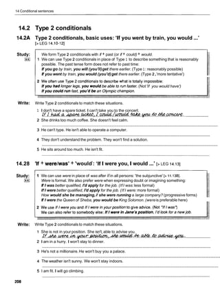 14 Conditional sentences
14.2 Type 2 conditionals
14.2A Type 2 conditionals, basic uses: 'If you went by train, you would ...'
[> LEG 14.10-121
Study:
I**I
We form Type 2 conditionals with if + past (or if + could) + would.
1 We can use Type 2 conditionals in place of Type 1 to describe something that is reasonably
possible. The past tense form does not refer to past time:
If you go by train, you will (you'll)get there earlier. (Type 1 : reasonably possible)
If you went by train, you would (you'd)get there earlier. (Type 2,'more tentative')
r. (Not'If you would have')
Write: Write Type 2 conditionals to match these situations.
1
2
3
4
5
14.28 'If
Study:
I**I
I don't have a spare ticket. I can't take you to the concert.
......................
rrr.rn.G.
.
-
. .w).
r.-MUM .w.
.v
..to.
&
. .
-
:
.
.
She drinks too much coffee. She doesn't feel calm.
............................................................................................................................................................
He can't type. He isn't able to operate a computer.
............................................................................................................................................................
They don't understand the problem. They won't find a solution.
............................................................................................................................................................
He sits around too much. He isn't fit.
+ werelwas' + 'wouldY
: 'If I were you, I would ...'[> LEG 14.131
1 We can use were in place of was after if in all persons: 'the subjunctive' [> 11.138].
Were is formal. We also prefer were when expressing doubt or imagining something:
If I was better qualified, I'd apply for the job. (If I was:less formal)
If I were better qualified, I'd apply for the job. (If I were: more formal)
How would she be managing,if she were running a large company? (progressive forms)
If I were the Queen of Sheba, you would be King Solomon. (wereis preferable here)
Write: Write Type 2 conditionals to match these situations.
She is not in your position. She isn't, able to advise you.
......................
rf . & . ~ . M . ~ . ~ ~ . & . . ~ & . & . & . ~ . ~ . ' .
I am in a hurry. I won't stay to dinner.
............................................................................................................................................................
He's not a millionaire. He won't buy you a palace.
...........................................................................................................................................................
The weather isn't sunny. We won't stay indoors.
............................................................................................................................................................
I am fit. I will go climbing.
 
