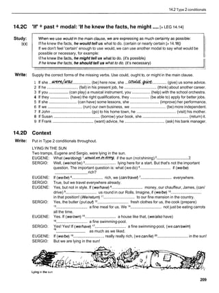 14.2 Type 2 conditionals
....
14.2C 'If' + past + modal: 'If he knew the facts, he might [>LEG 14.141
Study:
I**I If he knew the facts, he would tell us what to do. (certain or nearly certain [>14.181)
If we don't feel 'certain' enough to use would, we can use another modal to say what would be
possible or necessary, for example:
If he knew the facts, he might tell us what to do. (it's possible)
Write: Supply the correct forms of the missing verbs. Use could, ought to, or might in the main clause.
1 If she ...4???%L!%d
................. (be) here now, she ...C . . @ W
.............. (give) us some advice.
2 If he .............................
(fail) in his present job, he .............................. (think) about another career.
3 If you ..................
(can play) a musical instrument, you ................. (help) with the school orchestra.
4 If they ..................(have) the right qualifications, they .................. (be able to) apply for better jobs.
5 If she ..........................
(can have) some lessons, she ........................... (improve) her performance.
6 If we ................................
(run) our own business, we ................................. (be) more independent.
7 If John ..................................... (go) to his home town, he ..................................... (visit) his mother.
8 If Susan ...........................................
(borrow) your book, she ...........................................
(return) it.
9 If Frank ......................................(want) advice, he ..................................... (ask) his bank manager.
14.2D Context
Write: Put in Type 2 conditionals throughout.
LYING IN THE SUN
Two tramps, Eugene and Sergio, were lying in the sun.
EUGENE:
SERGIO:
EUGENE:
SERGIO:
EUGENE:
SERGIO:
EUGENE:
SERGIO:
EUGENE:
SERGIO:
.............................
What (we/doing) i.&.+!f.-k-. if the sun (notshining) ' ?
Well, (wehotbe) ............................. lying here for a start. But that's not the important
question. The important question is: what (we do) ............................. if (we/be)
rich?
.............................
If (we/be) ............................. rich, we (canhravel) .............................everywhere.
True, but we travel everywhere already.
Yes, but not in style. If (we/have) ............................. money, our chauffeur, James, (can/
drive) ............................. us round in our Rolls. Imagine, if (we/be) lo
.............................
in that position! (Weheturn) "............................. to our fine mansion in the country.
Yes, the butler (put ouf) j2............................. fresh clothes for us, the cook (prepare)
l3 ............................. a fine meal for us. We l4 ............................. not just be eating carrots
all the time.
Yes. If (we/own) j5 ............................. a house like that, (we/also have)
l6 ............................. a fine swimming-pool.
Yes! Yes! If (we/have) l 7............................. a fine swimming-pool, (we can/swim)
.............................
l a as much as we liked.
If (we/be) j9 .............................really really rich, (we cadlie) 20............................. in the sun!
But we are lying in the sun!
Lying in the sun
209
 