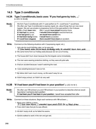 14 Conditional sentences
14.3 Type 3 conditionals
14.3A Type 3 conditionals,basic uses: 'If you had gone by train, ...'
[> LEG 14.1
6-19]
Study: We form Type 3 conditionals with if+ past perfect (or if+ could have) + wouldhave.
I**I We often use Type 3 conditionals to express regret, etc. about things that can now never
happen. We can use simple or progressive forms of the past perfect in the if-clause:
If I'd (= I had) been taller, I'd (= I would) have joined thepolice force.
If I had had any sense, I wouldn't have bought a second-hand car.
If we had gone by car, we would have saved time.
If I had been trying harder, I would have succeeded.
If I could have stopped, there wouldn't have been an accident.
Write: Comment on the following situations with if (expressing regret, etc.).
1
2
3
4
5
6
7
8
14.3B 'If
John ate too much birthday cake, so he was sick.
H J h . ~ . . ~ . m ~ ~ & . ~ . c a A e ~ . h e . . ~ . .
.........
We came home from our holiday early because we ran out of money.
The house didn't burn down because the fire brigade came immediately.
The men were wearing protective clothing, so they were all quite safe.
I had an accident because I wasn't watching the road.
I was sweating because it was so hot.
My father didn't earn much money, so life wasn't easy for us.
I didn't enjoy school, so I didn't do very well.
I had been youllf I had been in your position' [> LEG 14.18.11
Study: We often use IfIhadbeen you and IfIhadbeen in yourposition to describe what we would
I**I
Write: Comment on these situations. Begin each sentence with IfIhadbeen ...
Marie paid •’200 for a dress.
' ~ ~ ~ 2 0 0 f i r r a . t h a t ~ .
lfJ..M.&.
. M e , .r.W?&?w..
......... ............................... ...........................,..................
Franz didn't take that job he was offered.
Ali didn't study at all, so he failed his exams.
Sandra walked to work in the rain and got wet.
 