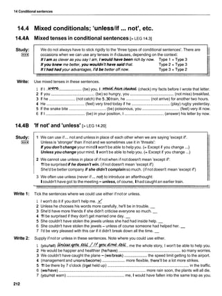 14 Conditional sentences
14.4 Mixed conditionals; 'unlesslif ...not', etc.
14.4A Mixed tenses in conditional sentences [> LEG 14.31
Study:
I***I
We do not always have to stick rigidly to the 'three types of conditional sentences'. There are
occasions when we can use any tenses in if-clauses, depending on the context:
Write: Use mixed tenses in these sentences.
1 If I ..!???? .....................
(be) you, I . ~ . ~ . ~
(check) my facts before I wrote that letter.
2 If you ........................................(be) so hungry, you ........................................
(not miss) breakfast.
3 If he ........................ (not catch) the 5.30train, he ...................... (not arrive) for another two hours.
4 He ................................... (feel) very tired today if he ...................................
(play) rugby yesterday.
5 If the snake bite .................................. (be) poisonous, you ..................................(feel) very ill now.
6 If I ....................................
(be) in your position, I .................................... (answer) his letter by now.
14.4B 'If not' and 'unless' [> LEG 14.201
Study:
I***I
1 We can use if... not and unless in place of each other when we are saying 'except if'.
Unless is 'stronger' than if not and we sometimes use it in 'threats':
If you don't change your mindIwon't be able to help you. (= Except if you change ...)
Unless you change your mind, Iwon't be able to help you. (= Except if you change ...)
2 We cannot use unless in place of if not when if not doesn't mean 'except if':
1
'
1
1be surprised if he doesn't win. (ifnot doesn't mean 'except if')
She'd be better company if she didn't complain so much. (if not doesn't mean 'except if')
3 We often use unless (never if... nof) to introduce an afterthought:
Icouldn't have got to the meeting -unless, of course, Ihad caught an earlier train.
Write 1: Tick the sentences where we could use either if not or unless.
1 I won't do it if you don't help me.
2 Unless he chooses his words more carefully, he'll be in trouble. -
3 She'd have more friends if she didn't criticise everyone so much. -
4 1
'
1
1be surprised if they don't get married one day. -
5 She couldn't have stolen the jewels unless she had had inside help. -
6 She couldn't have stolen the jewels - unless of course someone had helped her. -
7 I'd be very pleased with this car if it didn't break down all the time. -
Write 2: Supply if not or unless in these sentences. Note where you could use either.
1 (youltell) .~.4P'-.%./.!.f.~..d.????.&&..
me the whole story, I won't be able to help you.
2 He would be happier and healthier (helhave) .........................................................
so many worries.
3 We couldn't have caught the plane - (welbreak) .....................
the speed limit getting to the airport.
4 (management and unions/become) ..................... more flexible, there'll be a lot more strikes.
5 1
'
1
1be there by 7 o'clock (Ilget held up) ...........................................................................in the traffic.
6 (welhave) ................................................................................
more rain soon, the plants will all die.
7 (youlnot warn) .................................................... me, I would have fallen into the same trap as you.
 