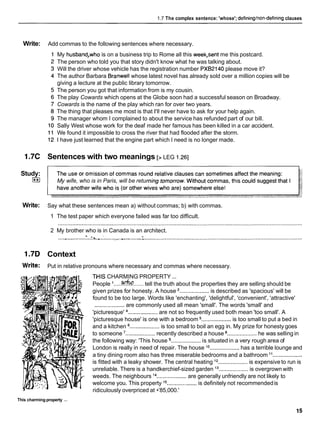 1.7 The complex sentence: 'whose'; defininglnon-definingclauses
Write: Add commas to the following sentences where necessary.
My husband,who is on a business trip to Rome all this week,sent me this postcard.
The person who told you that story didn't know what he was talking about.
Will the driver whose vehicle has the registration number PXB2140please move it?
The author Barbara Branwell whose latest novel has already sold over a million copies will be
giving a lecture at the public library tomorrow.
The person you got that information from is my cousin.
The play Cowards which opens at the Globe soon had a successful season on Broadway.
Cowards is the name of the play which ran for over two years.
The thing that pleases me most is that I'll never have to ask for your help again.
The manager whom I complained to about the service has refunded part of our bill.
Sally West whose work for the deaf made her famous has been killed in a car accident.
We found it impossible to cross the river that had flooded after the storm.
I have just learned that the engine part which I need is no longer made.
1.7C Sentences with two meanings [> LEG 1.261
Study:
(**I My wife, who is in Paris, will be retu
Write: Say what these sentences mean a) without commas; b) with commas.
1 The test paper which everyone failed was far too difficult.
2 My brother who is in Canada is an architect.
....,............ :
.
.
l
.
s
.
.
.
.
:
........,..v..-........:
......................................................................................................
1.7D Context
Write: Put in relative pronouns where necessary and commas where necessary.
...
This charming property
THIS CHARMING PROPERTY ...
People .....who......
tell the truth about the properties they are selling should be
given prizes for honesty. A house ...................is described as 'spacious' will be
found to be too large. Words like 'enchanting', 'delightful', 'convenient', 'attractive'
...................are commonly used all mean 'small'. The words 'small' and
'picturesque' ................... are not so frequently used both mean 'too small'. A
'picturesque house' is one with a bedroom ...................is too small to put a bed in
and a kitchen ...................is too small to boil an egg in. My prize for honesty goes
to someone ...................recently described a house ................... he was selling in
the following way: 'This house ...................is situated in a very rough area of
London is really in need of repair. The house lo ................... has a terrible lounge and
a tiny dining room also has three miserable bedrooms and a bathroom "...................
is fitted with a leaky shower. The central heating j2 ................... is expensive to run is
unreliable. There is a handkerchief-sized garden l3 ................... is overgrown with
weeds. The neighbours l4 ...................are generally unfriendly are not likely to
welcome you. This property l5 ...................is definitely not recommendedis
ridiculously overpriced at •’85,000.'
 