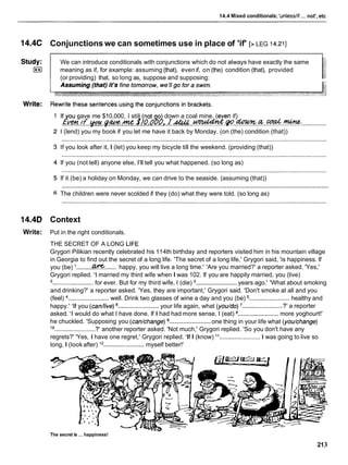 ...
14.4 Mixed conditionals; 'unlesslif not', etc
14.4C Conjunctions we can sometimes use in place of 'if' [> LEG 14.211
We can introduce conditionals with conjunctions which do not always have exactly the same
meaning as if, for example: assuming (that), evenif, on (the) condition (that), provided
(or providing) that, so long as, suppose and supposing:
If ou gave me $10,000, I still not o down a coal mine. (even if)
~!cn
,
f ymr g w n c $}O,O!~,, 1
- ..............
.......................................................................
K&?%& .
P
. .
-
. .a.
.
%
. .
*
:
.
I (lend) you my book if you let me have it back by Monday. (on (the) condition (that))
If you look after it, I (let) you keep my bicycle till the weekend. (providing (that))
If you (not tell) anyone else, I'll tell you what happened. (so long as)
If it (be) a holiday on Monday, we can drive to the seaside. (assuming (that))
...........................................................................................................................................................
The children were never scolded if they (do) what they were told. (so long as)
14.4D Context
Write: Put in the right conditionals.
THE SECRET OF A LONG LIFE
Grygori Pilikian recently celebrated his 114th birthday and reporters visited him in his mountain village
in Georgia to find out the secret of a long life. 'The secret of a long life,' Grygori said, 'is happiness. If
........
you (be) .........W happy, you will live a long time.' 'Are you married?' a reporter asked. 'Yes,'
Grygori replied. 'Imarried my third wife when I was 102. If you are happily married, you (live)
........................
'........................for ever. But for my third wife, I (die) years ago.' 'What about smoking
and drinking?' a reporter asked. 'Yes, they are important,' Grygori said. 'Don't smoke at all and you
(feel) ........................well. Drink two glasses of wine a day and you (be) ........................healthy and
........................ ........................
happy.' 'If you (can/live) your life again, what (you/do) ' ?' a reporter
........................
asked. 'I would do what I have done. If I had had more sense, I (eat) more yoghourt!'
........................
he chuckled. 'Supposing you (can/change) one thing in your life what (you/change)
10
........................?' another reporter asked. 'Not much,' Grygori replied. 'So you don't have any
regrets?' 'Yes, I have one regret,' Grygori replied. 'If I (know) It........................ I was going to live so
long, I (look after) "........................
myself better!'
The secret is ... happiness!
213
 