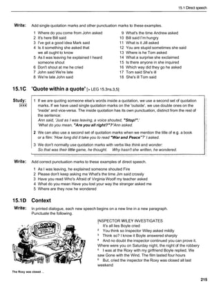 15.1 Direct speech
Write: Add single quotation marks and other punctuation marks to these examples.
1 Where do you come from John asked
2 It's here Bill said
3 I've got a good idea Mark said
4 Is it something she asked that
we all ought to know
5 As I was leaving he explained I heard
someone shout
6 Don't shout at me he cried
7 John said We're late
8 We're late John said
15.1C 'Quote within a quote' [> LEG i5.3ns.3,51
Study:
I***I
9 What's the time Andrew asked
10 Bill said I'm hungry
11 What is it Jill asked
12 You are stupid sometimes she said
13 Where is he Tom asked
14 What a surprise she exclaimed
15 Is there anyone in she inquired
16 Which way did they go he asked
17 Tom said She's ill
18 She's ill Tom said
1 If we are quoting someone else's words inside a quotation, we use a second set of quotation
marks. If we have used single quotation marks on the 'outside', we use double ones on the
'inside' and vice-versa. The inside quotation has its own punctuation, distinct from the rest of
the sentence:
Ann said, 'Just as I was leaving, a voice shouted, "Stop!".'
'What do you mean, "Are you all right?"?'Ann asked.
2 We can also use a second set of quotation marks when we mention the title of e.g. a book
or a film: 'How long did it take you to read "War and Peace"?' I asked.
3 We don't normally use quotation marks with verbs like think and wonder:
So that was their little game, he thought. Why hasn't she written, he wondered.
Write: Add correct punctuation marks to these examples of direct speech.
1 As I was leaving, he explained someone shouted Fire
2 Please don't keep asking me What's the time Jim said crossly
3 Have you read Who's Afraid of Virginia Woolf my teacher asked
4 What do you mean Have you lost your way the stranger asked me
5 Where are they now he wondered
15.1D Context
Write: In printed dialogue, each new speech begins on a new line in a new paragraph.
Punctuate the following.
INSPECTOR WlLEY INVESTIGATES
' It's all lies Boyle cried
You think so Inspector Wiley asked mildly
Think so? I know it Boyle answered sharply
And no doubt the inspector continued you can prove it.
Where were you on Saturday night, the night of the robbery
1 was at the Roxy with my girlfriend Boyle replied. We
saw Gone with the Wind. The film lasted four hours
But, cried the inspector the Roxy was closed all last
weekend
The Roxy was closed ...
 