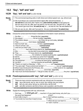 15 Direct and indirect speech
15.2 'Say', 'tell' and 'ask'
l5.2A 'Say', 'tell' and 'ask' [>LEG 15.5-91
Study:
I**I
1 The commonest reporting verbs in both direct and indirect speech are: say, tell and ask.
2 We must always use a personal indirect object after tell (tellsomebody ...):
He told me he was tired. (Not *told to me*)John told his mother he was going out.
We can use to me, etc. after say if we want to, but we can't say *Hesaid me* [> 1.381:
'You haven't got much time,'he said (to me). or: ...he told me. Not 'he said me/hetold*
3 We can use me, etc. after ask if we want to: Are you comfortable?' he asked (me).
Write: Choose the correct word from those in brackets to fill the blank in each sentence.
1 He often ....... ....... things like that. (saysltells)
2 She always ........................ me her troubles. (saysltells)
3 The children always ........................me if they can go out to play. (telllask)
4 They ........................
me to leave. (saidlasked)
5 'Don't do that!' she ........................to them. (saidltoldlasked)
6 'They've arrived,' she ........................ (saidltoldlasked)
7 'How are you both?' she ........................(toldlasked)
8 1 ........................that I didn't know what to do. (saidltoldlasked)
9 She ........................me she didn't know what to do. (saidltoldlasked)
10 They ........................if I knew what to do. (saidltoldlasked)
1 1 The nurse ........................him whether he needed anything else. (saidltoldlasked)
12 Did he ........................ you where you came from? (saylask)
13 Did she ........................you where she had put my books? (sayltell)
14 The policeman ........................
us where we were going. (saidltoldlasked)
15 He didn't ........................
me how long the job would take. (sayltell)
16 'There's no match on Saturday.' - 'Who ........................so?' (says/tells/asks)
17 'You were right. Those curtains look terrible!' - 'I ........................you so!' (saidltoldlasked)
18 When I was introduced to the Princess, she ........................
a few words to me. (saidltold)
19 That little boy's very bad. He ........................a lot of lies. (saysltells)
20 'How much are those bananas?' - 'I've got no idea. Go and ........................the price.' (sayltelllask)
15.28 Fixed expressionswith 'say', 'tell' and 'ask' [>LEG 15.7.21
Study: There are many common expressions with say, tell and ask, for example:
I**I say: say a few words, say so, say no more, say nothing, say your prayers
tell: tell a lie, tell a story, tell you so, tell the time, tell the truth
ask: ask after someone, ask (for) a favour, ask a question, ask the price
Write: Supply the missing phrases with say, tell and ask.
1 Don't say do.!.....now that 4 If you need money, why don't you .....................
the worst has happened. a loan?
2 Don't offer to buy it. ....................................first. 5 Don't tell them anything. ....................................
3 You've told me more than I need to know. 6 'Who ............................................
? - 'I say so!'
3
...........................................................................
7 When did your son learn to ..............................
..................................................
8 1 did it. I cannot
 