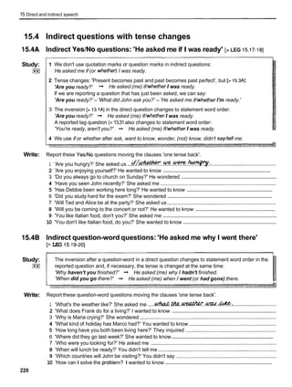 15 Direct and indirect speech
15.4 Indirect questions with tense changes
15.4A lndirect YeslNo questions: 'He asked me if I was ready' [> LEG 15.17-181
Study:
(**(
-
--
1 We don't use quotation marks or question marks in indirect questions:
He asked me if (or whetherj I was ready.
2 Tense changes: 'Present becomes past and past becomes past perfect', but [> 15.3Al:
'Are you ready?' + He asked (me) if/whether I was ready.
If we are reporting a question that has just been asked, we can say:
'Are you ready?' - 'What did John ask you?' - 'He asked me if/whether I'm ready.'
3 The inversion [> 13.1AIin the direct question changes to statement word order:
'Are you ready?' + He asked (me) if/whether I was ready.
A reported tag question [>13.31also changes to statement word order:
'You're ready, aren't you?' + He asked (me) if/whether I was ready.
4 We use if or whether after ask, want to know, wonder, (not) know, didn't say/tell me.
Write: Report these YesINo questions moving the clauses 'one tense back'.
1 'Are you hungry?' She asked us ...d C ~ . . ! k ? . ! ? % ? . . ~ . :
..............................................
................................................................................
2 'Are you enjoying yourself?' He wanted to know
...................................................................
3 'Do you always go to church on Sunday?' He wondered
4 'Have you seen John recently?' She asked me ..................................................................................
...............................................................
5 'Has Debbie been working here long?' He wanted to know
.............................................................................
6 'Did you study hard for the exam?' She wondered
7 'Will Ted and Alice be at the party?' She asked us .............................................................................
.........................................................
8 'Will you be coming to the concert or not?' He wanted to know
................................................................................
9 'You like Italian food, don't you?' She asked me
..................................................................
10 'You don't like Italian food, do you?' She wanted to know
15.4B lndirect question-word questions: 'He asked me why I went there'
[> LEG 15.19-201
Study:
(**(
The inversion after a question-word in a direct question changes to statement word order in the
reported question and, if necessary, the tense is changed at the same time:
'Why haven't you finished?' + He asked (me) why I hadn't finished.
'When did you go there?' + He asked (me) when I went (or had gone) there.
Write: Report these question-word questions moving the clauses 'one tense back'.
1 'What's the weather like?' She asked me .....~ W Z & . ~ . . ~ . . W . . ~ :
...............................
..........................................................................
2 'What does Frank do for a living?' I wanted to know
3 'Why is Maria crying?' She wondered .................................................................................................
4 'What kind of holiday has Marco had?' You wanted to know ..............................................................
5 'How long have you both been living here?' They inquired ................................................................
..........................................................................
6 'Where did they go last week?' She wanted to know
7 'Who were you looking for?' He asked me .........................................................................................
8 'When will lunch be ready?' You didn't tell me ....................................................................................
9 'Which countries will John be visiting?' You didn't say .......................................................................
...............................................................................
10 'How can I solve the probiem? I wanted to know
220
 
