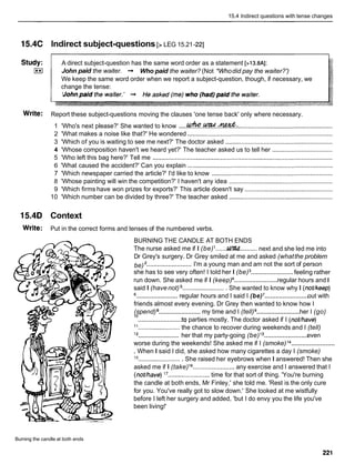 15.4 lndirect questions with tense changes
15.4C lndirect subject-questions [> LEG 15.21-221
Study: A direct subject-question has the same word order as a statement [>13.8A]:
I**I John paid the waiter. -
, Who paid the waiter? (Not *Whodid pay the waiter?')
We keep the same word order when we report a subject-question, though, if necessary, we
change the tense:
Write: Report these subject-questions moving the clauses 'one tense back' only where necessary.
1 'Who's next please?' She wanted to know .....
rCrfw.~..4&: .......................................................
2 'What makes a noise like that?' He wondered ....................................................................................
3 'Which of you is waiting to see me next?' The doctor asked ..............................................................
4 'Whose composition haven't we heard yet?' The teacher asked us to tell her ...................................
5 'Who left this bag here?' Tell me ........................................................................................................
6 'What caused the accident?' Can you explain ....................................................................................
7 'Which newspaper carried the article?' I'd like to know ......................................................................
8 'Whose painting will win the competition?' I haven't any idea ............................................................
9 'Which firms have won prizes for exports?' This article doesn't say ...................................................
10 'Which number can be divided by three?' The teacher asked ............................................................
15.4D Context
Write: Put in the correct forms and tenses of the numbered verbs.
BURNING THE CANDLE AT BOTH ENDS
...... ..........
The nurse asked me if I (be) W next and she led me into
Dr Grey's surgery. Dr Grey smiled at me and asked (whatthe problem
.........................
be) I'm a young man and am not the sort of person
........................
she has to see very often! I told her I (be) feeling rather
........................
run down. She asked me if I (keep) regular hours and I
said I (havenot) .........................
She wanted to know why I (notlkeep)
........................
.......................
! regular hours and I said I (be) out with
friends almost every evening. Dr Grey then wanted to know how I
........................
........................
(spend) my time and I (tell) her I (go)
........................
lo
to parties mostly. The doctor asked if I (notlhave)
11
........................the chance to recover during weekends and I (tell)
........................
........................
l2 her that my party-going (be)l3 even
........................
worse during the weekends! She asked me if I (smoke) l4
. When I said I did, she asked how many cigarettes a day I (smoke)
15
.........................She raised her eyebrows when I answered! Then she
asked me if I (take)'5 .......................any exercise and I answered that I
(notlhave)l7
........................
time for that sort of thing. 'You're burning
the candle at both ends, Mr Finley,' she told me. 'Rest is the only cure
for you. You've really got to slow down.' She looked at me wistfully
before I left her surgery and added, 'but I do envy you the life you've
been living!'
Burning the candle at both ends
 