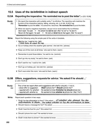 15 Direct and indirect speech
15.5 Uses of the teinfinitive in indirect speech
15.5A Reporting the imperative: 'He reminded me to post the letter' [> LEG 15.241
Study: 1 We report the imperative with suitable verbs + to-infinitive. The reporting verb matches the
I**r function of the imperative (asking, telling, advising, etc. [> 9.10A, 16.3C]),
e.g.
'Remember to post the lefter, 'he askedme. becomes: He reminded me to post the letter.
2 When we report a negative imperative, we put not or never before the to-infinitive:
Write: Report the following using the simple past of the verbs in brackets.
'Wait for me,' I said to him. tell)
rro(d+.tom&
.............................................
.m.
:....................................................................................................
'Go on holiday when the weather gets warmer,' she told him. (advise)
............................................................................................................................................................
'Keep out of this room at all times,' she said to them. (warn)
............................................................................................................................................................
'Remember to post those letters,' he said to me. (remind)
'Don't go into my study,' he said to them. (ask)
'Don't wait for me,' I said to him. (tell)
'Don't go on holiday yet,' she told him. (advise)
'Don't ever enter this room,' she said to them. (warn)
15.5B Offers, suggestions,requests for advice: 'He asked if he should ...'
[> LEG 15.24.21
Study:
E i
Write: Report each question in two ways.
'Shall I fax the,information to them?' She asked ......
L . r ' / ~ . & . ~ . . f k & . . $ &
......
-
.
.
t
o
.
-
.
:
. ..sk.
a
&
4
?
&
.
*
.
&
. . f m h . ~ h . ~
..
'Should I leave a message for her?' He asked ...................................................................................
............................................................................................................................................................
'Shall I heat the food for you?' She asked him ...................................................................................
............................................................................................................................................................
..................................................................................
'Should I phone him now?' He wanted to know
'Shall I invite them to dinner?' She wanted to know ...........................................................................
 