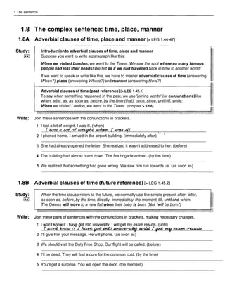 1 The sentence
1.8 The complex sentence: time, place, manner
1.8A Adverbial clauses of time, place and manner [> LEG 1.44-471
Study:
(**I
Introductionto adverbial clauses of time, place and manner
Suppose you want to write a paragraph like this:
When we visited London, we went to the Tower. We saw the spot where so many famous
people had lost their heads! We felt as if we had travelled back in time to another world!
If we want to speak or write like this, we have to master adverbial clauses of time (answering
When?),place (answering Where?)and manner (answering How?)
Adverbial clauses of time (past reference) [>LEG 1.45.11
To say when something happened in the past, we use 'joining words' (or conjunctions)like
when, after, as, as soon as, before, by the time (that), once, since, until/till, while:
When we visited London, we went to the Tower. [compare > 9.6AI
Write: Join these sentences with the conjunctions in brackets.
I lost a lot of weight. I was ill. (when)
.......................................................................
.
...I..
& .a.M.
&
.
+
.
*
. .I.-. .a:..
I phoned home. I arrived in the airport building. (immediately after) '' -
............................................................................................................................................................
3 She had already opened the letter. She realized it wasn't addressed to her. (before)
............................................................................................................................................................
4 The building had almost burnt down. The fire brigade arrived. (by the time)
............................................................................................................................................................
5 We realized that something had gone wrong. We saw him run towards us. (as soon as)
1.8B Adverbial clauses of time (future reference) [> LEG 1.45.21
When the time clause refers to the future, we normally use the simple present after: after,
as soon as, before, by the time, directly, immediately, the moment, till, untiland when:
The Owens will move to a new flat when their baby is born. (Not *willbe born*)
I won't know if I have ot into university. I will get my exam results. (until)
. ~ w m i t . ~ . ~ ~ ~ . . ~ ~ . m ~ . ~
...........
I'II give him your message. He will phone. (as soon as)
............................................................................................................................................................
We should visit the Duty Free Shop. Our flight will be called. (before)
I'IIbe dead. They will find a cure for the common cold. (by the time)
............................................................................................................................................................
You'll get a surprise. You will open the door. (the moment)
............................................................................................................................................................
 