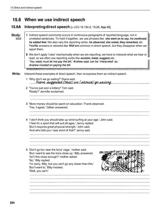 15 Direct and indirect speech
When we use indirect speech
Interpretingdirect speech [> LEG 15.13n.2,15.25, ~ p p
451
Study:
I***I
Write:
1 Indirect speech commonly occurs in continuous paragraphs of reported language, not in
unrelated sentences. To hold it together, we use phrases like: she went on to say, he continued,
he added that. We also vary the reporting verbs: he observed, she noted, they remarked, etc.
YesINo answers or adverbs like Wellare common in direct speech, but they disappear when we
report them.
We don't apply 'rules' mechanically when we are reporting; we have to interpret what we hear or
read, so we often use reporting verbs like exclaim, insist, suggest,etc.:
Interpret these examples of direct speech, then re-express them as indirect speech.
'Why don't we go sailing?' Diana said.
.........D4&&4 .+$??%ad
Lw,'?
ME.L,kdumW .
$
#
.
-
. .................................................
'You've just won a lottery!' Tom said.
'Really?' Jennifer exclaimed.
'More money should be spent on education,' Frank observed.
'Yes, I agree,' Gillian answered.
'I don't think you should take up wind-surfing at your age,' John said.
'I feel it's a sport that will suit all ages,' Jenny replied.
'But it requires great physical strength,' John said.
'And who told you I was short of that?' Jenny said.
'Don't go too near the lions' cage,' mother said.
'But I want to see the lions close up,' Billy answered.
'Isn't this close enough?' mother asked.
'No,' Billy replied.
'I'm sorry, Billy, but you can't go any closer than this.'
'But I want to,' Billy insisted.
'Well, you can't.'
 