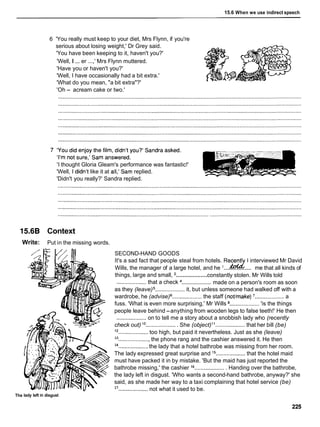 15.6 When we use indirect speech
6 'You really must keep to your diet, Mrs Flynn, if you're
serious about losing weight,' Dr Grey said.
'You have been keeping to it, haven't you?'
'Well, I ... er ...,' Mrs Flynn muttered.
'Have you or haven't you?'
'Well, I have occasionally had a bit extra.'
'What do you mean, "a bit extra"?'
'Oh - acream cake or two.'
'I thought Gloria Gleam's performance was fantastic!'
'Well, ldidn't like it at all,'Sam replied. ?
!
'Didn't you really?' Sandra replied.
15.68 Context
Write: Put in the missing words.
SECOND-HAND GOODS
It's a sad fact that people steal from hotels. Recentl 1 interviewed Mr David
d
...................
Wills, the manager of a large hotel, and he me that all kinds of
...................
things, large and small, constantly stolen. Mr Wills told
...................
................... that a check made on a person's room as soon
as they (leave) ................... it, but unless someone had walked off with a
wardrobe, he (advise) ................... the staff (nothake) ................... a
fuss. 'What is even more surprising,' Mr Wills ................... 'is the things
people leave behind -anything from wooden legs to false teeth!' He then
................... on to tell me a story about a snobbish lady who (recently
check out) l o ....................She (object)l 1 ................... that her bill (be)
l 2 ...................too high, but paid it nevertheless. Just as she (leave)
13
.................... the phone rang and the cashier answered it. He then
14
................... the lady that a hotel bathrobe was missing from her room.
The lady expressed great surprise and l5 ................... that the hotel maid
must have packed it in by mistake. 'But the maid has just reported the
bathrobe missing,' the cashier l 6....................Handing over the bathrobe,
the lady left in disgust. 'Who wants a second-hand bathrobe, anyway?' she
said, as she made her way to a taxi complaining that hotel service (be)
17
...................not what it used to be.
The lady left in disgust
 