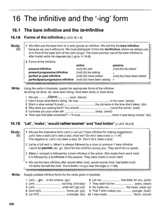 16 The infinitive and the '-ing' form
16.1 The bare infinitive and the teinfinitive
16.1A Forms of the infinitive [> LEG 16.1-31
Study:
I**I
1 We often use the base form of a verb (go)as an infinitive. We call this the bare infinitive
because we use it without to. We must distinguish it from the teinfinitive, where we always use
to in front of the base form of the verb (togo).The most common use of the bare infinitive is
after modal verbs He rnay/can(etc.) go [> 11.lA-B].
2 Forms of the infinitive:
active passive
present infinitive (not) (to) ask (not) (to) be asked
present progressiveinfinitive (not) (to) be asking -
perfect or past infinitive (not) (to) have asked (not) (to) have been asked
perfectlpastprogressive infinitive (not) (to) have been asking -
Write: Using the verbs in brackets, supply the appropriate forms of the infinitive:
be doing, be done, do, have been doing, have been done,or have done.
1 We can ...........&...............soon. (leave)
2 1 don't know what Mark's doing. He may ....................................... in his room. (study)
3 She's a slow worker! I could .......................................
the job twice in the time she's taken. (do)
4 Why were you waiting here? You should .......................................
round the corner. (wait)
5 1 promise you your order will .......................................
today. (send)
6 'How was that table scratched?' - 'It must .......................................when it was being moved.' (do)
16.1B 'Let', 'make', 'would ratherlsooner'and 'had better' [> LEG 16.4-51
Study:
I**I
1 We use the imperative form Let's (= Let us) + bare infinitive for making suggestions:
Let's take a taxi! Let's take a taxi, shall we? Do let's take a taxi. [> 11.6FI
The negative is: Let's not (take a taxi). Or: Don't let's (take a taxi).
2 Let as a full verb (= 'allow') is always followed by a noun or pronoun + bare infinitive:
I won't let you/him, etc. go. Don't let the children annoy you. They won't let us speak.
3 Make (= compel) is followed by a bare infinitive in the active: She made them work hard.
It is followed by a tvinfinitive in the passive: They were made to work hard.
4 We use the bare infinitive after would rather (not), would sooner (not), had better (not):
I'd rather be told the truth. You'd better not go near the edge. [> 11.8AI
Write: Supply suitable infinitive forms for the verbs given in brackets.
1 Let's ....p...
to the cinema. (go) 6 Let me ....................... that letter for you. (post)
2 Let's ................................ out long. (not stay) 7 They didn't let her .......................jeans. (wear)
3 Let's ................................ , shall we? (go out) 8 He made me .................... the mess. (clear up)
4 Don't let's ..............................home yet. (go) 9 That T-shirt makes you ............ younger. (look)
5 Let XYZ ................................. a triangle. (be) 10 1 was made ................................ floors. (scrub)
 