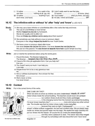 16.1 The bare infinitive and the teinfinitive
1 1 I'd rather ............................. for a walk in the 13 1 don't really want to see that play.
rain than .................... nothing at all. (go, do) I'd sooner ................................ at home. (stay)
12 I'd rather ............................... anything if you 14 You'd better ............... what you think. (not say)
don't mind. (not have) 15 It's late. I think we'd better ......................... (90)
16.1C The infinitive with or without 'to' after 'help' and 'know' [> LEG 16.71
Study:
I**I
1 We may use a bare infinitive or a toinfinitive after a few verbs like help and know.
The use of a toinfinitive is more formal:
Mother helped me (to) do my homework.
We do not usually omit to after not
How canIhelp my children not to worry about their exams?
2 We sometimes use help without a noun or pronoun object:
Everyone in the village helped (to) build the new Youth Centre.
3 We have a noun or pronoun object after know:
I've never known her (to) be late before. I've never known her not (to) be late.
We use to in the passive: He was known to have/to have had a quick temper as a boy.
Write: Join or rewrite the sentences below using the words given.
1 I found this book. The librarian helped me.
The librarian .....k?.&@4d[rm;~(k?h%f&.tludtlud~.:
...................................................................
2 1 have to fill in this job application form. Can you help me?
Can you ............................................................................................................................................ ?
3 You mustn't worry so much. I can help you.
............................................................................................................................................
I can help
4 People know him to be a very generous man.
He .......................................................................................................................................................
5 He's a ruthless businessman. He is known for that.
.........................................................................................................................................
He's known
6 She's never on time.
I've never known .................................................................................................................................
16.1D Context
Write: Put in the correct forms of the verbs.
He had had a brilliant idea.
ONE CUBE OR TWO?
When we were at school as children we were (make/wear) ' & . & ? . . ~
indoor shoes inside the school building. The teachers would never (let &wear)
'............................. our outdoor shoes at all and they (make &change)
............................. in the changing rooms from the moment we entered the building.
I'd never known teachers (be) .............................more strict about any other school
rule. The trouble was that my indoor shoes really (make me/suffer)
.............................
............................. because they were so tight. ('Letlexpand) our
shoes!' a fellow sufferer suggested. He had had a brilliant idea. We put plastic bags
inside our shoes and poured water into the bags. We sealed the bags carefully and
put our shoes into the freezer. Of course the ice (make the shoes/expand)
............................. and they were a pleasure to wear. This clever idea (help me/get)
............................. through my schooldays with less discomfort and I have never
forgotten it!
227
 
