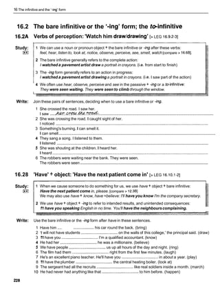 16 The infinitive and the '-ing' form
16.2 The bare infinitive or the '-ing' form; the teinfinitive
16.2A Verbs of perception: 'Watch him drawldrawing' [> LEG 16.9.2-31
Study:
E i
1 We can use a noun or pronoun object + the bare infinitive or -ingafter these verbs:
feel, hear, listen to, look at, notice, observe, perceive, see, smell, watch[compare > 16.6BI.
2 The bare infinitive generally refers to the complete action:
I watched a pavement artist draw a portrait in crayons. (i.e. from start to finish)
3 The -ing form generally refers to an action in progress:
I watched a pavement artist drawing a portrait in crayons. (i.e. I saw part of the action)
4 We often use hear, observe, perceive and see in the passsive + -ingor a toinfinitive:
They were seen waiting. They were seen to climb through the window.
Write: Join these pairs of sentences, deciding when to use a bare infinitive or -ing.
1 She crossed the road. I saw her.
....................................................................................................
.....
I saw W.M.
.
&
. .&:.
2 She was crossing the road. I caught sight of her.
I noticed ..............................................................................................................................................
3 Something's burning. I can smell it.
...........................................................................................................................................
I can smell
4 They sang a song. I listened to them.
.............................................................................................................................................
I listened
5 She was shouting at the children. I heard her.
I heard .................................................................................................................................................
6 The robbers were waiting near the bank. They were seen.
.......................................................................................................................
The robbers were seen
16.28 'Have' + object: 'Have the next patient come in' [> LEG 16.10.1-21
Study:
E l
1 When we cause someone to do something for us, we use have + object + bare infinitive:
Have the next patient come in, please. [compare > 12.381
We may also use have+ know, have+believe: I'll have you know I'm the company secretary.
2 We use have + object + -ingto refer to intended results, and unintended consequences:
1
'
1
1have you speaking English in no time. You'll have the neighbourscomplaining.
Write: Use the bare infinitive or the -ing form after have in these sentences.
1 Have him .... ...................his car round the back. (bring)
2 '1 will not have students ..................................
on the walls of this college,' the principal said. (draw)
3 1
'
1
1have you ..................................
I'm a qualified accountant. (know)
4 He had her ..................................
he was a millionaire. (believe)
5 We have people ..................................
us up all hours of the day and night. (ring)
6 The film had them ..................................
right from the first few minutes. (laugh)
7 He's an excellent piano teacher. He'll have you ..................................
in about a year. (play)
8 1
'
1
1have the plumber ..................................
the central heating boiler. (look at)
9 The sergeant had all the recruits ..................................like real soldiers inside a month. (march)
10 He had never had anything like that ..................................
to him before. (happen)
 