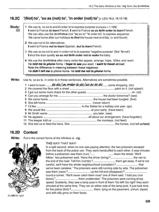 16.2 The bare infinitive or the '-ing' form; the teinfinitive
l 6 . X '(Not) to', 'so as (not) to', 'in order (not) to' [> LEG 16.2,
16.12-181
Study: 1 We use to, so as to and in order to to express purpose [compare > 1.10AJ:
I**I Iwent to France to learn French.Iwent to France so as tohn order to learn French.
We can also use the teinfinitive (not *soas to* 'in order to') to express sequence:
We came home after our holidays to find the house neat and tidy. (= and found)
2 We use not to for alternatives:
Iwent to France not to learn Spanish, but to learn French.
3 We use so as not to and in order not to to express 'negative purpose' (Not 'to not'):
Ishut the door quietly so as not tohn order not to wake the baby.
4 We use the teinfinitive after many verbs like appear, arrange, hope, 'dlike, and want
Write: Use to, so as to, in order to in these sentences. Alternatives are sometimes possible.
I went to town .......&.&h.~.@.&h?~.&.@
....... some shopping. (do)
He covered the floor with a sheet ........................................................
paint on it. (not splash)
I got out some more chairs for the other guests ......................................................... on. (sit)
Can you arrange for me .........................................................
the doctor tomorrow? (see)
We came home ......................................................
the house had been burgled. (find)
She left home ..........................................................
(never return)
I'd like .........................................................
to the States for a holiday one year. (go)
We would like .........................................................
at your party. (have been)
Mr Smith wants .........................................................
you later. (see)
He appears .........................................................
all about our arrangement. (have forgotten)
The keeper told us .........................................................
the monkeys. (not feed)
She told us to feed the hens. She ......................................................... the horses. (not tell uslfeed)
16.2D Context
Write: Put in the correct forms of the infinitive or -ing.
Go left!Go right!
THIS WAY! THAT WAY!
In a split second, when no one was paying attention, the two prisoners escaped
from the back of the police van. They were handcuffed to each other. It was minutes
before a policeman saw them (run) '..... ...... down the street. 'We'll
follow,' two policemen said. 'Have the driver (bring) .............................the van to
the end of the road. Tell him (not let) .............................them get away. If we're not
careful, we'll have the whole neighbourhood (complain) .............................that
we've been careless.' The prisoners were still running side by side. The policemen
saw them (race) .............................
up the hill and (disappear) .............................
round a corner. 'We'll never catch them now!' one of them said. 'I told you (not
leave) '.............................
them unattended.' The prisoners were running at top
speed. Suddenly, they saw a lamp post in front of them 'Go left! Go right' they each
shouted at the same time. They ran on either side of the lamp post. It just took time
for the police (find) .............................
them, lying on the pavement, unhurt, dazed,
and with silly grins on their faces.
 