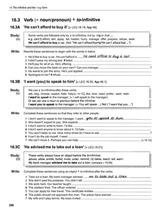 16 The infinitive and the '-ing' form
16.3 Verb (+ nounlpronoun) + &+infinitive
16.3A 'He can't afford to buy it' [> LEG 16.19,
~ p p
4
6
1
...
Study: Some verbs are followed only by a to-infinitive, not by -ing or that :
I**1 e.g. can('t) afford, aim, apply, fail, hasten, hurry, manage, offer, prepare, refuse, seek:
He can't afford to buy a car. (Not 'He can't afford buying/He can't afford that ... ').
Write: Rewrite these sentences to begin with the words in italics.
...........................
.......
1 He'd like to buy a car. He can'tafford it. He.&. . . Q ~ ~ . . ~ o . ~ . & . . w :
2 1 didn't pass my driving test. Ifailed. ...................................................................................................
3 He'll pay for all of us. He's offering. ....................................................................................................
4 Can you move the desk on your own? Can you manage .................................................................?
5 He wants to join the army. He's just applied. ......................................................................................
6 Apologize to her?Irefuse. ..................................................................................................................
l6.3B
Study:
I**1
I want (you) to speak to him' [> LEG 16.20,
~ p p
46.11
We use a to-infinitiveafter these verbs:
ask, beg, choose, expect, hate, help [> 16.1C], like, love, need, prefer, want, wish:
I want to speak to the manager. (= I will speak to the manager)
Write: Complete these sentences so that they refer to other people.
1 I don't want to speak to the manager. I want ...w.
&.& ..&
.
.
k
u
*
n
,
.
.
.
..................................
2 She doesn't expect to pay. She expects .............................................................................................
3 1 don't want to write to them. I'd like ....................................................................................................
4 1 don't want anyone to know about it. I'd hate .....................................................................................
5 You won't listen to me. How many times do I have to ask ................................................................ ?
6 1 can't do the job myself. I need ..........................................................................................................
7 We can't move it. Perhaps you can help .............................................................................. [> 16.1C]
l 6 . X 'He advised me to take out a loan' [> LEG I 6.21
1
Study:
I**I
Write: Complete these sentences using an object + to-infinitive after the verbs.
...........................
1 Take out a loan. My bank manager advised .......m.h
.kZhZ.&..&.h.,
2 She didn't peel the potatoes. You didn't tell ........................................................................................
3 We work hard. Our teacher taught ......................................................................................................
4 The soldiers fired. The officer ordered ................................................................................................
5 You can apply for free travel. This certificate entitles .........................................................................
6 The public should not approach this man. The police have warned ...................................................
7 My wife and I play tennis. My boss invited ..........................................................................................
 