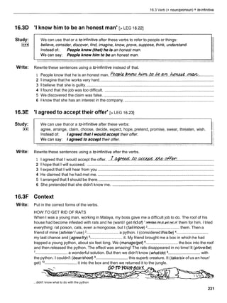 16.3 Verb (+ nounlpronoun) + reinfinitive
l6.3D
Study:
I***I
Write:
l6.3E
Study:
(**I
Write:
16.3F
Write:
'I know him to be an honest man' [>LEG 16.221
We can use that or a toinfinitive after these verbs to refer to people or things:
Rewrite these sentences using a toinfinitive instead of that.
1 People know that he is an honest man. f~bU'W..hU?7z!.&.&.an~..hqnC&t.+!?%?C&: .............
2 1 imagine that he works very hard. ......................................................................................................
3 1 believe that she is guilty. ...................................................................................................................
4 1 found that the job was too difficult. ...................................................................................................
5 We discovered the claim was false. ....................................................................................................
6 1 know that she has an interest in the company. .................................................................................
'I agreed to accept their offer' [>LEG 16.231
We can use that or a toinfinitive after these verbs:
agree, arrange, claim, choose, decide, expect, hope, pretend, promise, swear, threaten, wish.
Rewrite these sentences using a toinfinitive after the verbs.
1 I agreed that I would accept the offer. . . L . w . & ? . ~ . & ? . p f f ~
..................................
2 1 hope that I will succeed. ...................................................................................................................
3 1 expect that I will hear from you .........................................................................................................
4 He claimed that he had met me. .........................................................................................................
5 1 arranged that I should be there. ........................................................................................................
6 She pretended that she didn't know me. ............................................................................................
Context
Put in the correct forms of the verbs.
HOW TO GET RID OF RATS
When I was a young man, working in Malaya, my boss gave me a difficult job to do. The roof of his
house had become infested with rats and he (want// get rid of) ' . m . m & & . ~ : . d
them for him. I tried
everything: rat poison, cats, even a mongoose, but I (fail/move) ............................. them. Then a
friend of mine (advise// use) ............................. a python. I (considered this/be) .............................
my last chance and (agree/try) ............................. it. My friend brought me a box in which he had
trapped a young python, about six feet long. We (manage/get) .............................the box into the roof
and then released the python. The effect was amazing! The rats disappeared in no time! It (prove/be)
'............................. a wonderful solution. But then we didn't know (what/do) ............................. with
the python. I couldn't (beadshoot) ............................. this superb creature. It (take/six of us an hour/
get) l o............................. it into the box and then we returned it to the jungle.
.. didn't know what to do with the python
231
 