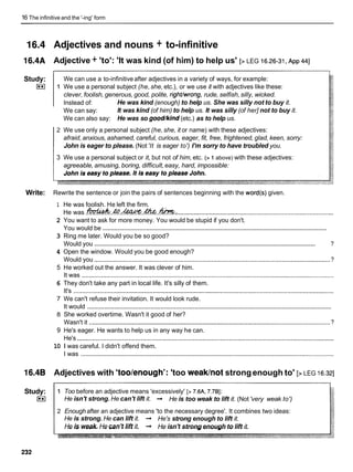 16 The infinitive and the '-ing' form
16.4 Adjectives and nouns + to-infinitive
16.4A Adjective + 'to': 'It was kind (of him) to help us' [> LEG 16.26-31,
~ p p
441
Study:
im
We can use a to-infinitive after adjectives in a variety of ways, for example:
1 We use a personal subject (he,she, etc.), or we use it with adjectives like these:
clever, foolish, generous, good, polite, rightlwrong, rude, selfish,silly, wicked.
Instead of: He was kind (enough) to help us. She was silly not to buy it.
We can say: It was kind (of him) to help us. It was silly (of her] not to buy it.
We can also say: He was so good/kind (etc.) as to help us.
2 We use only a personal subject (he,she, it or name) with these adjectives:
afraid, anxious, ashamed, careful, curious, eager, fit, free, frightened, glad, keen, sorry:
John is eager to please. (Not 'It is eager to') I'm sorry to have troubled you.
3 We use a personal subject or it, but not of him, etc. (> 1above) with these adjectives:
agreeable, amusing, boring, difficult,easy, hard, impossible:
Write: Rewrite the sentence or join the pairs of sentences beginning with the word(s) given.
1 He was foolish. He left the firm.
He was .m.&.&Xk%.&..M..
...........................................................................................
2 You want to ask for more money. You would be stupid if you don't.
......................................................................................................................................
You would be
3 Ring me later. Would you be so good?
.........................................................................................................................................
Would you ?
4 Open the window. Would you be good enough?
Would you ......................................................................................................................................... ?
5 He worked out the answer. It was clever of him.
It was ..................................................................................................................................................
6 They don't take any part in local life. It's silly of them.
It's .......................................................................................................................................................
7 We can't refuse their invitation. It would look rude.
...............................................................................................................................................
It would
8 She worked overtime. Wasn't it good of her?
Wasn't it ............................................................................................................................................
?
9 He's eager. He wants to help us in any way he can.
He's .....................................................................................................................................................
10 1 was careful. I didn't offend them.
I was ..................................................................................................................................................
16.4B Adjectives with 'too/enough': 'too weakhot strongenough to' [> LEG 16.321
Study:
im
1 Too before an adjective means 'excessively' [> 7.6A, 7.781:
He isn't strong. He can't lift it. + He is too weak to lift it. (Not 'very weak to')
2 Enough after an adjective means 'to the necessary degree'. It combines two ideas:
He is strong. He can lift it. + He's strong enough to lift it.
He is weak. He can't lift it. + He isn't strong enough to lift it.
 