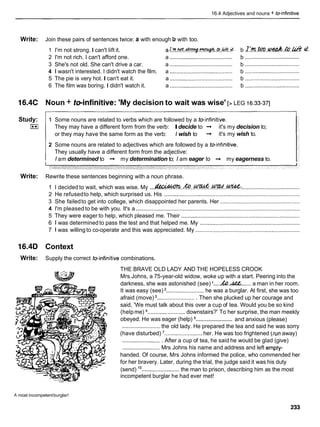 16.4 Adjectives and nouns + teinfinitive
Write: Join these pairs of sentences twice: a with enough b with too.
1 I'm not strong. I can't lift it. a!:m.+.+?vq.W..ci,.%.;C. b .zk.rn..w&.&.h& d.
........................................ ...................................
2 I'm not rich. I can't afford one. a b
........................................ ...................................
3 She's not old. She can't drive a car. a b
4 1 wasn't interested. I didn't watch the film. a ........................................ b ...................................
5 The pie is very hot. I can't eat it. a ........................................ b ...................................
6 The film was boring. I didn't watch it. a ........................................ b ...................................
16.4C Noun + teinfinitive: 'My decision to wait was wise' [> LEG 16.33-371
Study:
I**I
1 Some nouns are related to verbs which are followed by a toinfinitive.
They may have a different form from the verb: Idecide to -
+ it's my decision to;
or they may have the same form as the verb: I wish to -
+ it's my wish to.
2 Some nouns are related to adjectives which are followed by a toinfinitive.
They usually have a different form from the adjective:
I
am determined to -
+ my determination to; Iam eager to -+ my eagerness to.
Write: Rewrite these sentences beginning with a noun phrase.
1 I decided to wait, which was wise. My ...m.&..&..K?Td.%: .....................................
2 He refusedto help, which surprised us. His .......................................................................................
3 She failedto get into college, which disappointed her parents. Her ...................................................
4 I'm pleased to be with you. It's a .........................................................................................................
5 They were eager to help, which pleased me. Their ............................................................................
6 1 was determinedto pass the test and that helped me. My ................................................................
7 1 was willing to co-operate and this was appreciated. My ...................................................................
16.4D Context
Write: Supply the correct toinfinitive combinations.
THE BRAVE OLD LADY AND THE HOPELESS CROOK
Mrs Johns, a 75-year-old widow, woke up with a start. Peering into the
.... ......
darkness, she was astonished (see) ' h
.
& a man in her room.
It was easy (see) ........................ he was a burglar. At first, she was too
afraid (move) ......................... Then she plucked up her courage and
said, 'We must talk about this over a cup of tea. Would you be so kind
(helpme) ........................ downstairs?' To her surprise, the man meekly
........................
obeyed. He was eager (help) and anxious (please)
........................ the old lady. He prepared the tea and said he was sorry
(have disturbed) '........................ her. He was too frightened (iun away)
......................... After a cup of tea, he said he would be glad (give)
........................ Mrs Johns his name and address and left empty-
handed. Of course, Mrs Johns informed the police, who commended her
for her bravery. Later, during the trial, the judge said it was his duty
(send) ........................the man to prison, describing him as the most
incompetent burglar he had ever met!
A most incompetentburglar!
 
