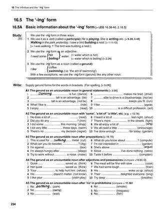 16 The infinitive and the '-ing' form
16.5 The '-kg' form
l 6 S A Basic informationabout the '-ing' form [> LEG 16.38-40,2.16.5]
Study:
I**I
We use the -ingform in three ways:
1 We use it as a verb (called a participle):He is playing. She is writing.etc. [> 9.28, 9.481
Walking in the park yesterday, I saw a bird buildinga nest. [> 1.1 1-121
(= I was walking. + The bird was building a nest.)
2 We use the -ingform as an adjective:
I need some }water. (= water which is hot)
boiling (= water which is boiling) [> 2.2AI
3 We use the -ingform as a noun (called a gerund):
/
,
e {coffee.
swimming. (i.e. 'the act of swimming')
With a few exceptions, we use the -ing form (gerund) like any other noun.
Write: Supply gerund forms for the words in brackets. (For spelling, [> 9.2AI)
A1 The gerund as an uncountable noun in general statements [> 3.5AI
1 ...........D w...................... is fun. (dance) 6 ..................................... makes me tired. (drive)
2 ................................ tall is an advantage. (be) 7 ...........able to drive is a disadvantage. (not be)
3 ..........................
tall is an advantage. (not be) 8 ............................................keeps you fit. (run)
4 What I like is ..........................................
(ride) 9 1 like .......................................................(cycle)
5 1 enjoy ..............................................
(read) 10 ..............................is a difficult profession. (act)
A2 The gerund as an uncountable noun with 'some', 'a lot of' 'a little', etc. [e.g. > 10.7AI
1 He does a lot of ......... .......... (read) 6 1 heard a lot of .......................last night. (shout)
2 Did you do any ...................................
? (iron) 7 There's more .................... in the streets. (fight)
3 1 did some .....................this morning. (shop) 8 We all enjoy a bit of ................................. (sing)
4 1 do very little ...................
these days. (swim) 9 We all need a little ........................ (encourage)
5 There's no ..................... my decision (regret) 10 I've done enough ................ for today. (garden)
A3 The gerund as an uncountable noun after prepositions [> 16.7DI
1 This is used for .....f
x
d
&
m
$
Z
....... metal. (cut) 6 What do you know about ...............? (compute)
2 What can you do besides .....................
7 (dig) 7 I'm not interested in ............................(garden)
............................................ ..........................................
3 I'm against (box) 8 She's above (argue)
4 I'm always hungry after ...................... (sleep) 9 Since ........................ I've done nothing. (retire)
5 Try to work without ............... a noise. (make) 10 Taste it before ................................. (complain)
A4 The gerund as an uncountable noun after adjectives and possessives [compare >16.6C-Dl
1 Quick ...... ...........saved us. (think) 6 The meat will be fine with slow ............... (cook)
2 Her quick ............................ saved us. (think) 7 We had some tough ................................ (train)
3 Your ....................... to help hurt him. (refuse) 8 His ..................................... woke us up. (shout)
4 His ....................... doesn't matter. (not know) 9 Their ........................delighted everyone. (sing)
5 1 like your .................................... (violin play) 10 Try deep ............................................ (breathe)
A5 The gerund as an uncountable noun after 'no' in prohibitions [compare > 11.381
1 No ..-:.. (park) 4 No ......................(smoke)
2 No ...................... ......................
(camp) 5 No (trespass)
......................
3 No (wait) 6 No ...................... (fish)
 