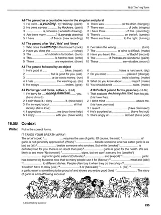16.5 The '-ing' form
A6 The gerund as a countable noun in the singular and plural
1 He owns . . a . m . .
by Hockney. (paint) 6 There was ..................... on the door. (banging)
2 He owns several ............ by Hockney. (paint) 7 There was .............................. of bells. (ringing)
3 .................... is priceless.(Leonardo drawing) 8 1 have three .........................of this. (recording)
4 Are there many ............? (Leonard0 drawing) 9 There's .............................. on the left. (turning)
5 1 have ................... of Tosca. (new recording) 10 There are three ................ to the right. (turning)
A7 The gerund after 'the', 'this' and 'these'
1 Who does t h e e i n this house? (cook) 6 I've taken the wrong ................................ (turn)
2 Have you done the ............................
7 (shop) 7 The ........................... of wine is difficult. (make)
3 The ................ of rubbish is forbidden. (burn) 8 Have you heard this ............. of Bach? (record)
4 This ............................ is hard to read. (write) 9 The ............... of Picasso are wonderful. (paint)
5 These .........................are expensive. (draw) 10 These ............................. are valuable. (record)
A8 The gerund followed by an object
1 He's good at ..... ..... bikes. (repair) 6 .................................... holes is hard work. (dig)
2 .............................. fruit is good for you. (eat) 7 Do you mind .........................places? (change)
3 ................................ a car costs money. (run) 8 ....................................... beds is boring. (make)
4 1 hate ............................ the washing-up. (do) 9 What do you know about ...........maps? (make)
5 He enjoys ................................ orders. (give) 10 You should avoid ......................... rules. (make)
A9 Perfect gerund forms, active [> 16.6AI A10 Perfect gerund forms, passive [> 16.6AI
1 I'm sorry for .....W . m
....... you. 1 That explains Acd.~.&W..?@&
from his job.
(have disturb) (his have fire)
2 1 didn't take it. I deny ............... it. (have take) 2 1 don't mind ...................................... above me.
3 I'm annoyed about ............................. all that (his have promote)
money. (have lose) 3 1 resent .................................. (I-ave dismissed)
4 1 appreciate ................... me (your have help) 4 He's surprised at ....................... (have find out)
5 1 enjoy ......................... with you. (have work) 5 She's angry at ................... abroad. (have post)
16.58 Context
Write: Put in the correct forms.
IT TAKES YOUR BREATH AWAY!
The art of (cook) .... .... requires the use of garlic. Of course, the (eat) ........................ of
garlic is not generally approved of. (Work) ........................ beside someone who has eaten garlic is as
bad as (sit) ........................ beside someone who smokes. But while (smoke) ........................ is
definitely bad for you, there is no doubt that (eat) ........................ garlic is good for the health. We are
likely to see more 'No (smoke') ........................ signs, but we won't see any 'No (breathe')
........................ signs for garlic eaters! (Cultivate) ........................ and (export) l o........................ garlic
has become big business now that so many people use it for (flavour) I t . . . . . . . . . . . . . . . . . . . . . . . . meat and (add)
l2 ........................ to different dishes. People often buy it when they do the (shop) l 3.........................
You don't have to deny (use) l4 ........................ it or (have/eat) l5 ........................ it. (Be) l6 ........................
a garlic eater is something to be proud of and shows you enjoy good (live) l7 ......................... The story
of garlic is a breathtaking success!
A breathtaking success!
 