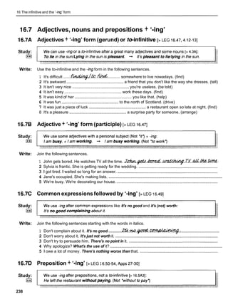 16 The infinitive and the '-ing' form
16.7
16.7A
Study:
I**I
Write:
l6.7B
Study:
I**I
Write:
16.7C
Study:
I**I
Write:
l6.7D
Study:
I**I
238
Adjectives, nouns and prepositions + '-ing'
Adjectives + '-ing' form (gerund) or reinfinitive [> LEG 16.47,4.12-131
Use the to-infinitive and the -ing form in the following sentences.
1 It's difficult .......z
%
d
M
Z
j
?
l
&
.
.
M
........... somewhere to live nowadays. (find)
2 It's awkward .................................................
a friend that you don't like the way she dresses. (tell)
3 It isn't very nice ...............................................
you're useless. (be told)
4 It isn't easy ............................................... work these days. (find)
5 It was kind of her ................................................... you like that. (help)
6 It was fun ................................................
to the north of Scotland. (drive)
7 It was just a piece of luck ...................................................
a restaurant open so late at night. (find)
8 It's a pleasure ...................................................
a surprise party for someone. (arrange)
Adjective + '-ing' form (participle) [> LEG 16.471
Join the following sentences.
1 John gets bored. He watches TV all the time. J & . @ d h W . d . . ~ . . ~ ~ . & . ~ .
2 Sylvia is frantic. She is getting ready for the wedding. .......................................................................
3 1 got tired. I waited so long for an answer. ..........................................................................................
..................................................................................................
4 Jane's occupied. She's making lists.
5 We're busy. We're decorating our house. ...........................................................................................
Common expressions followed by '-ing' [> LEG 16.491
ions like It's no good and it's (not) worth:
Join the following sentences starting with the words in italics.
. .
..................................
1 Don't complain about it. It's no good. ............
~ ~ . . T u ? . ~ . . ~ . .
2 Don't worry about it. It's just not worth it. ............................................................................................
3 Don't try to persuade him. There's no point in it. ................................................................................
.................................................................................................
4 Why apologize? What's the use of it?
5 1 owe a lot of money. There's nothing worse than that. ......................................................................
Preposition + '-ing' [> LEG I 6.50-54,
~ p p s
27-30]
 